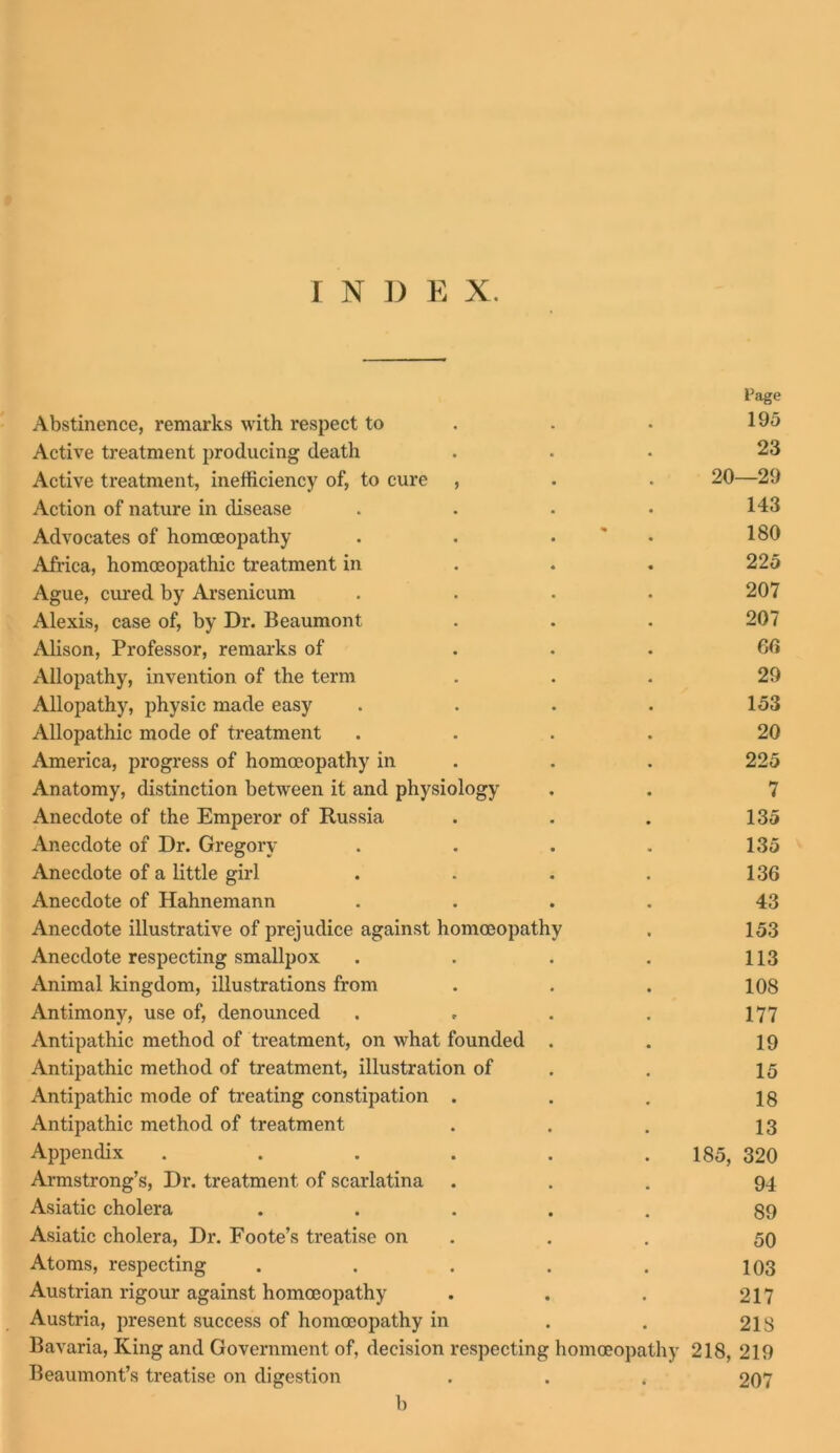 Page Abstinence, remarks with respect to . . 195 Active treatment producing death ... 23 Active treatment, inefficiency of, to cure , . . 20—29 Action of nature in disease . . . • 143 Advocates of homoeopathy . . • 180 Africa, homoeopathic treatment in 225 Ague, cured by Arsenicum .... 207 Alexis, case of, by Dr. Beaumont . . . 207 Alison, Professor, remarks of ... 60 Allopathy, invention of the term ... 29 Allopathy, physic made easy .... 153 Allopathic mode of treatment .... 20 America, progress of homoeopathy in . . 225 Anatomy, distinction between it and physiology . . 7 Anecdote of the Emperor of Russia . . . 135 Anecdote of Dr. Gregory . . . . 135 Anecdote of a little girl . . . . 136 Anecdote of Hahnemann .... 43 Anecdote illustrative of prejudice against homoeopathy . 153 Anecdote respecting smallpox . . . . 113 Animal kingdom, illustrations from . . . 108 Antimony, use of, denounced . . . . 177 Antipathic method of treatment, on what founded . . 19 Antipathic method of treatment, illustration of . 15 Antipathic mode of treating constipation . . . 18 Antipathic method of treatment . . . 13 Appendix . . . . . 185, 320 Armstrong’s, Dr. treatment of scarlatina ... 94 Asiatic cholera ..... 89 Asiatic cholera, Dr. Foote’s treatise on . . 50 Atoms, respecting . . . . . 103 Austrian rigour against homoeopathy . . . 217 Austria, present success of homoeopathy in . . 218 Bavaria, King and Government of, decision respecting homoeopathy 218, 219 Beaumont’s treatise on digestion . . . 207 b