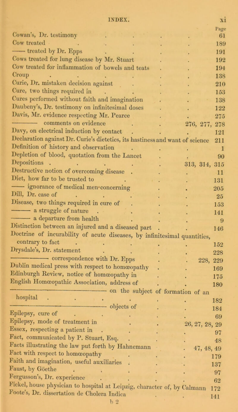 science Cowan’s, Dr. testimony Cow treated treated by Dr. Epps Cows treated for lung disease by Mr. Stuart Cow treated for inflammation of bowels and teats Croup .... Curie, Dr. mistaken decision against Cure, two things required in Cures performed without faith and imagination Daubeny’s, Dr. testimony on infinitesimal doses Davis, Mr. evidence respecting Mr. Pearce ■ comments on evidence Davy, on electrical induction by contact Declaration against Dr. Curie’s dietetics, its hastiness and want Definition of history and observation Depletion of blood, quotation from the Lancet Depositions .... Destructive notion of overcoming disease . Diet, how far to be trusted to ignorance of medical men*concerning Dill, Dr. case of Disease, two things required in cure of a struggle of nature a departure from health Distinction between an injured and a diseased part Doctrine of incurability of acute diseases, by infinitesimal quantities, contrary to fact Drysdale’s, Dr. statement correspondence with Dr. Epps Dublin medical press with respect to homoeopathy Edinburgh Review, notice of homoeopathy in English Homoeopathic Association, address of on the subject hospital objects of Page 61 189 191 192 194 138 210 153 138 122 275 76, 277, 278 121 211 1 90 13, 314, 315 11 131 205 25 153 141 9 146 Epilepsy, cure of Epilepsy, mode of treatment in Essex, respecting a patient in Fact, communicated by P. Stuart, Esq. Facts illustrating the law put forth by Hahnemann Fact with x'espect to homoeopathy Faith and imagination, useful auxiliaries . Faust, by Goethe Fergusson’s, Dr. experience 1 bouse physician to hospital at Leipzig, character of, by Calmann Foote’s, Dr. dissertation de Cholera Indica h 2 152 228 228, 229 169 175 180 of formation of an 182 184 69 6, 27, 28, 29 97 48 47, 48, 49 179 137 97 62 172 141