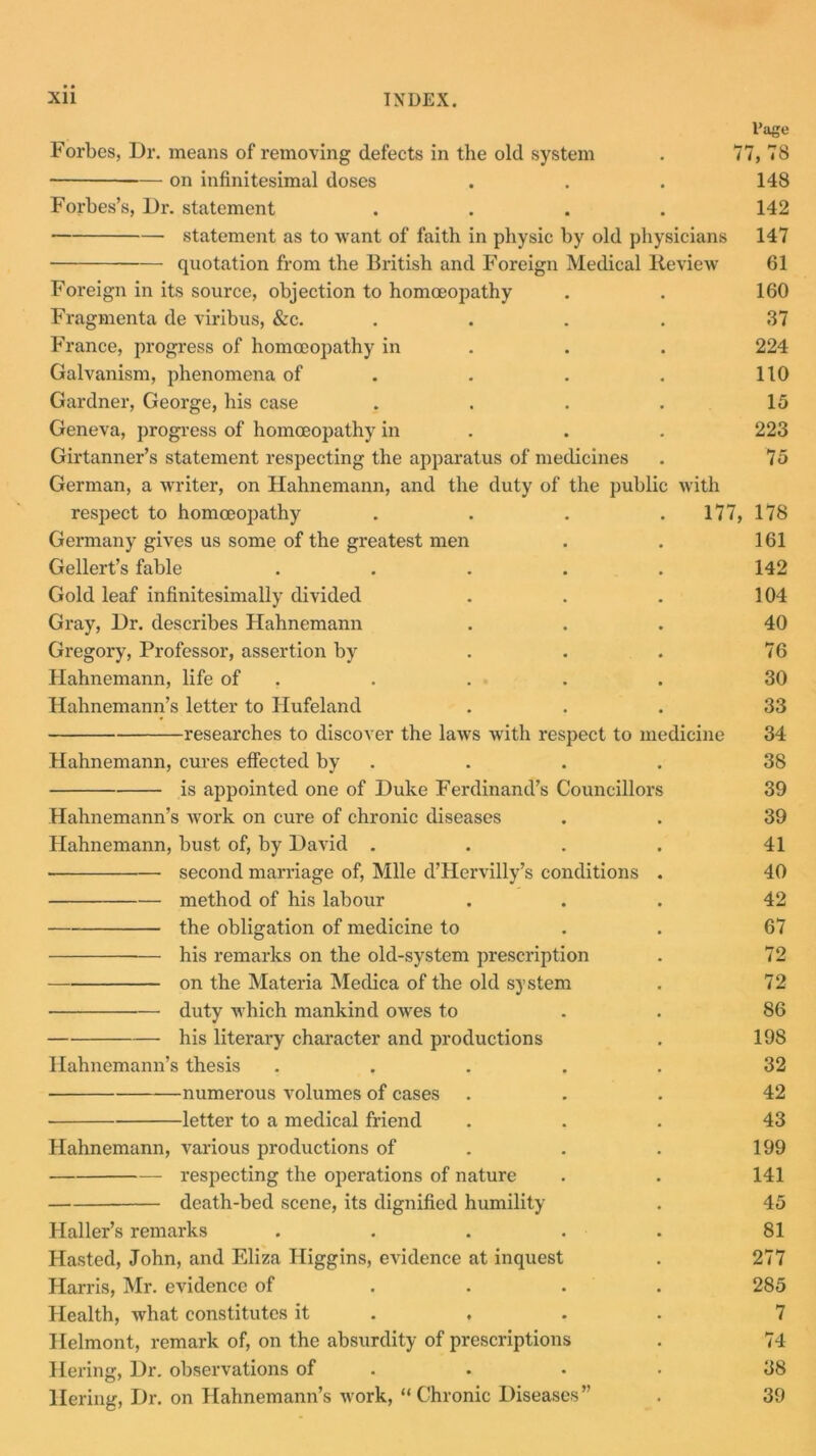 Page Forbes, Dr. means of removing defects in the old system . 77, 78 —- on infinitesimal doses . . . 148 Forbes’s, Dr. statement .... 142 statement as to want of faith in physic by old physicians 147 quotation from the British and Foreign Medical Review 61 Foreign in its source, objection to homoeopathy . . 160 Fragmenta de viribus, &c. . . . . 37 France, progress of homoeopathy in . . 224 Galvanism, phenomena of . . . 110 Gardner, George, his case . . . . 15 Geneva, progress of homoeopathy in . . 223 Girtanner’s statement respecting the apparatus of medicines . 75 German, a writer, on Hahnemann, and the duty of the public with respect to homoeopathy . . . 177, 178 Germany gives us some of the greatest men . . 161 Gellert’s fable ..... 142 Gold leaf infinitesimally divided . . . 104 Gray, Dr. describes Hahnemann ... 40 Gregory, Professor, assertion by . . . 76 Hahnemann, life of . . . . 30 Hahnemann’s letter to Hufeland ... 33 researches to discover the laws with respect to medicine 34 Hahnemann, cures effected by . . . 38 is appointed one of Duke Ferdinand’s Councillors 39 Hahnemann’s work on cure of chronic diseases . . 39 Hahnemann, bust of, by David . . . . 41 second marriage of, Mile d’Hervilly’s conditions . 40 method of his labour ... 42 the obligation of medicine to . 67 — his remarks on the old-system prescription . 72 on the Materia Medica of the old system . 72 duty which mankind owes to . 86 his literary character and productions . 198 Hahnemann’s thesis ..... 32 numerous volumes of cases ... 42 letter to a medical friend ... 43 Hahnemann, various productions of . . 199 respecting the operations of nature . . 141 death-bed scene, its dignified humility . 45 Haller’s remarks . . . . . 81 Hasted, John, and Eliza Higgins, eA'idence at inquest . 277 Harris, Mr. evidence of .... 285 Health, what constitutes it ... 7 Helmont, remark of, on the absurdity of prescriptions . 74 Hering, Dr. observations of . • • 38 Tiering, Dr. on Hahnemann’s work, “Chronic Diseases” . 39
