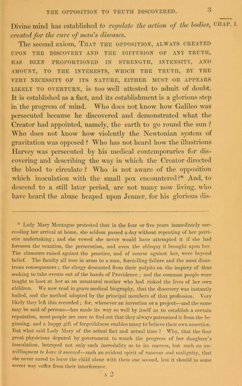 tiie opposition to truth discovered. Divine mind lias established to regulate the action of the bodies, created for the cure of man's diseases. The second axiom, That the opposition, always created UPON THE discovery and the diffusion of any truth, HAS REEN PROPORTIONED IN STRENGTH, INTENSITY, AND VERY NECESSITY OF ITS NATURE, EITHER MUST OR APPEARS LIKELY TO overturn, is too well attested to admit of doubt. It is established as a fact, and its establishment is a glorious step in the progress of mind. Who does not know how Galileo was persecuted because he discovered and demonstrated what the Creator had appointed, namely, the earth to go round the sun ? Who does not know how violently the Newtonian system of gravitation was opposed ? Who has not heard how the illustrious Harvey was persecuted by his medical contemporaries for dis- covering and describing the way in which the Creator directed the blood to circulate ? Who is not aware of the opposition which inoculation with the small pox encountered?* And, to descend to a still later period, are not many now living, who have heard the abuse heaped upon Jenner, for his glorious dis- * Lady Mary Montague protested that in the four or five years immediately suc- ceeding her arrival at home, she seldom passed a day without repenting of her patri- otic undertaking; and she vowed she never would have attempted it if she had foreseen the vexation, the persecution, and even the obloquy it brought upon her. The clamours raised against the practice, and of course against her, were beyond belief. The faculty all rose in arms to a man, foretelling failure and the most disas- trous consequences ; the clergy descanted from their pulpits on the impiety of thus seeking to take events out of the hands of Providence ; and the common people were taught to hoot at her as an unnatural mother who had risked the lives of her own children. Me now read in grave medical biography, that the discovery was instantly hailed, and the method adopted by the principal members of that profession. Very likely they left this recorded ; for, whenever an invention ora project—and the same may be said of persons—has made its way so well by itself as to establish a certain reputation, most people arc sure to find out that they always patronised it from the be- ginning, and a happy gift of forgetfulness enables many to believe their own assertion. But what said Lady Mary of the actual fact and actual time ? Why, that the four great physicians deputed by government to watch the progress of her daughter’s inoculation, betrayed not only such incredulity as to its success, but such an un- willingness to have it succeed—such an evident spirit of rancour and malignity, that she never cared to leave the child alone with them one second, lest it should in some secret way suffer from their interference. A 2