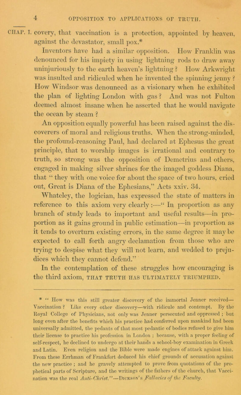 opposition to applications of truth. CllAP. I. covery, that vaccination is a protection, appointed by heaven, against the devastator, small pox.* Inventors have had a similar opposition. How Franklin was denounced for his impiety in using lightning rods to draw away uninjuriously to the earth heaven’s lightning? How Arkwright was insulted and ridiculed when lie invented the spinning jenny ? How Windsor was denounced as a visionary when he exhibited V the plan of lighting London with gas ? And was not Fniton deemed almost insane when he asserted that he would navigate the ocean bv steam ? An opposition equally powerful has been raised against the dis- coverers of moral and religious truths. When the strong-minded, the profound-reasoning Paul, had declared at Ephesus the great principle, that to worship images is irrational and contrary to truth, so strong was the opposition of Demetrius and others, engaged in making silver shrines for the imaged goddess Diana, that “ they with one voice for about the space of two hours, cried out, Great is Diana of the Ephesians,” Acts xxiv. 34. Whateley, the logician, has expressed the state of matters in reference to this axiom very clearly:—“ In proportion as any branch of study leads to important and useful results—in pro- portion as it gains ground in public estimation—in proportion as it tends to overturn existing errors, in the same degree it may be expected to call forth angry declamation from those who are trying to despise what they will not learn, and wedded to preju- dices which they cannot defend.” In the contemplation of these struggles how encouraging is the third axiom, that truth has ultimately triumphed. * “ IIow was this still greater discovery of the immortal Jenner received— Vaccination ? Like every other discovery—with ridicule and contempt. By the Royal College of Physicians, not only was Jenner persecuted and oppressed ; hut long even after the benefits which his practice had conferred upon mankind had been universally admitted, the pedants of that most pedantic of bodies refused to give him their license to practice his profession in London ; because, with a proper feeling of self-respect, he declined to undergo at their hands a school-bov examination in Greek and Latin. Even religion and the Bible were made engines of attack against him. From these Errhman of Frankfort deduced his chief grounds of accusation against the new practice ; and ho gravely attempted to prove from quotations of the pro- phetical parts of Scripture, and the writings of the fathers of the church, that Vacci- nation was the real Anti-Christ.”—Dickson’s Fallacies of the Faculty.