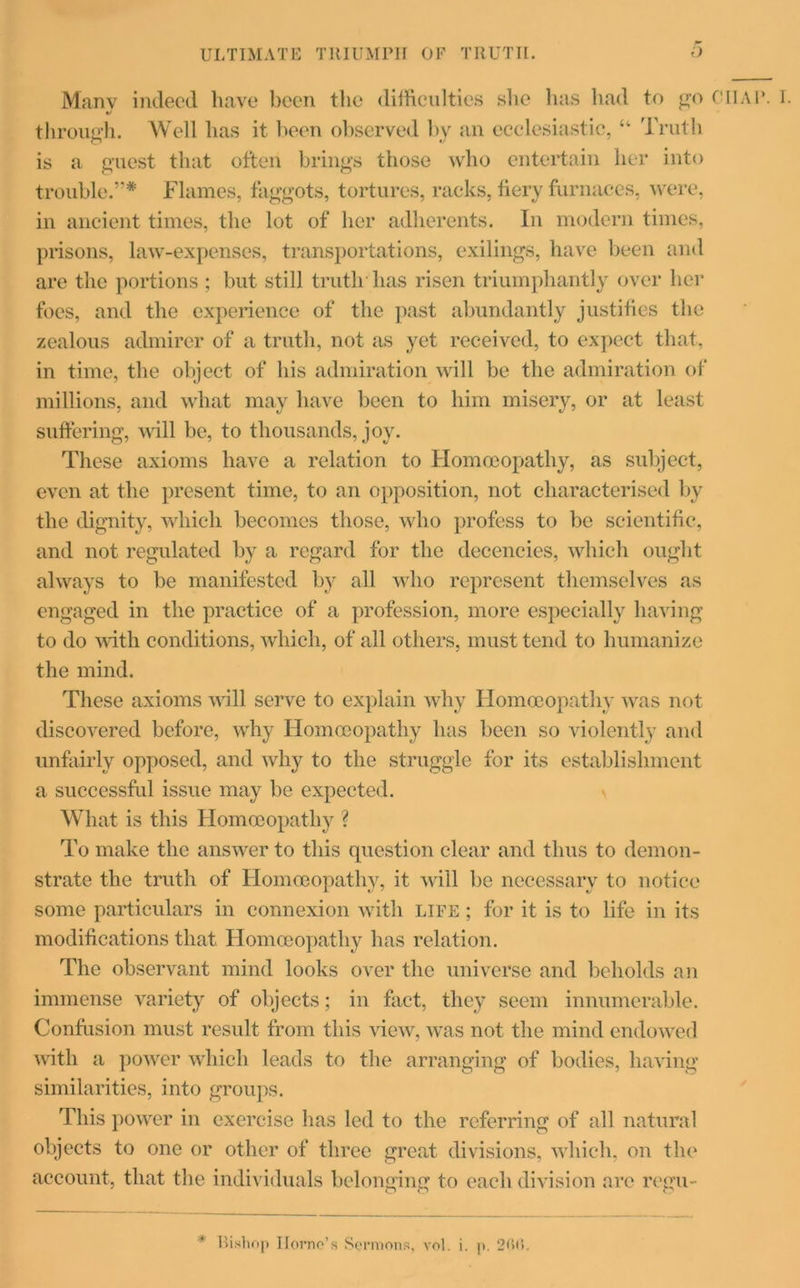 Manv indeed have been the difficulties she has had to go through. Well has it been observed by an ecclesiastic, “ Truth is a guest that often brings those who entertain her into trouble.”* Flames, faggots, tortures, racks, fiery furnaces, were, in ancient times, the lot of her adherents. In modern times, prisons, law-expenses, transportations, exilings, have been and are the portions ; but still truth has risen triumphantly over her foes, and the experience of the past abundantly justifies the zealous admirer of a truth, not as yet received, to expect that, in time, the object of his admiration will be the admiration of millions, and what may have been to him misery, or at least suffering, will be, to thousands, joy. These axioms have a relation to Homoeopathy, as subject, even at the present time, to an opposition, not characterised by the dignity, which becomes those, who profess to be scientific, and not regulated by a regard for the decencies, which ought always to be manifested by all who represent themselves as engaged in the practice of a profession, more especially having to do with conditions, which, of all others, must tend to humanize the mind. These axioms will serve to explain why Homoeopathy was not discovered before, why Homoeopathy has been so violently and unfairly opposed, and why to the struggle for its establishment a successful issue may be expected. What is this Homoeopathy ? To make the answer to this question clear and thus to demon- strate the truth of Homoeopathy, it will be necessary to notice some particulars in connexion with life ; for it is to life in its modifications that Homoeopathy has relation. The observant mind looks over the universe and beholds an immense variety of objects; in fact, they seem innumerable. Confusion must result from this view, was not the mind endowed with a power which leads to the arranging of bodies, having similarities, into groups. This power in exercise has led to the referring of all natural objects to one or other of three great divisions, which, on the account, that the individuals belonging to each division arc regu- * Bishop Homo’s Sermons, vnl. i. p. 2<>C>. CHAP. 1.