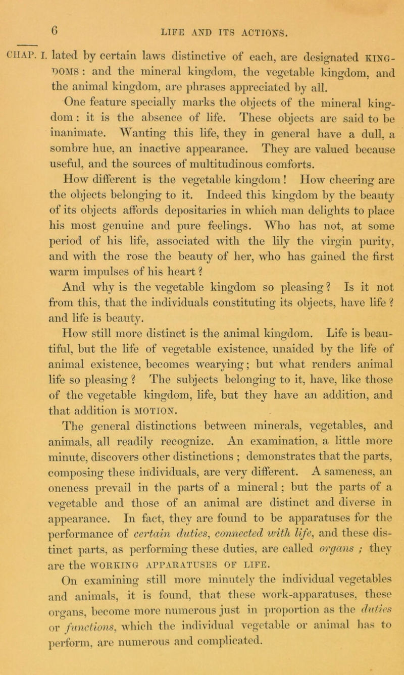 LIFE AND ITS ACTIONS. chap. i. lated by certain laws distinctive of each, are designated king- doms : and the mineral kingdom, the vegetable kingdom, and the animal kingdom, are phrases appreciated by all. One feature specially marks the objects of the mineral king- dom : it is the absence of life. These objects are said to be inanimate. Wanting this life, they in general have a dull, a sombre hue, an inactive appearance. They are valued because useful, and the sources of multitudinous comforts. How different is the vegetable kingdom ! How cheering are the objects belonging to it. Indeed this kingdom by the beauty of its objects affords depositaries in which man delights to place his most genuine and pure feelings. Who has not, at some period of his life, associated with the lily the virgin purity, and with the rose the beauty of her, who has gained the first warm impulses of his heart ? And why is the vegetable kingdom so pleasing ? Is it not from this, that the individuals constituting its objects, have life ? and life is beauty. How still more distinct is the animal kingdom. Life is beau- tiful, but the life of vegetable existence, unaided by the life of animal existence, becomes wearying; but what renders animal life so pleasing ? The subjects belonging to it, have, like those of the vegetable kingdom, life, but they have an addition, and that addition is motion. The general distinctions between minerals, vegetables, and animals, all readily recognize. An examination, a little more minute, discovers other distinctions ; demonstrates that the parts, composing these individuals, are very different. A sameness, an oneness prevail in the parts of a mineral; but the parts of a vegetable and those of an animal are distinct and diverse in o appearance. In fact, they are found to be apparatuses for the performance of certain duties, connected with life, and these dis- tinct parts, as performing these duties, are called organs ; they are the working apparatuses of life. On examining still more minutely the individual vegetables and animals, it is found, that these work-apparatuses, these organs, become more numerous just in proportion as the duties or functions, which the individual vegetable or animal has to perform, are numerous and complicated.
