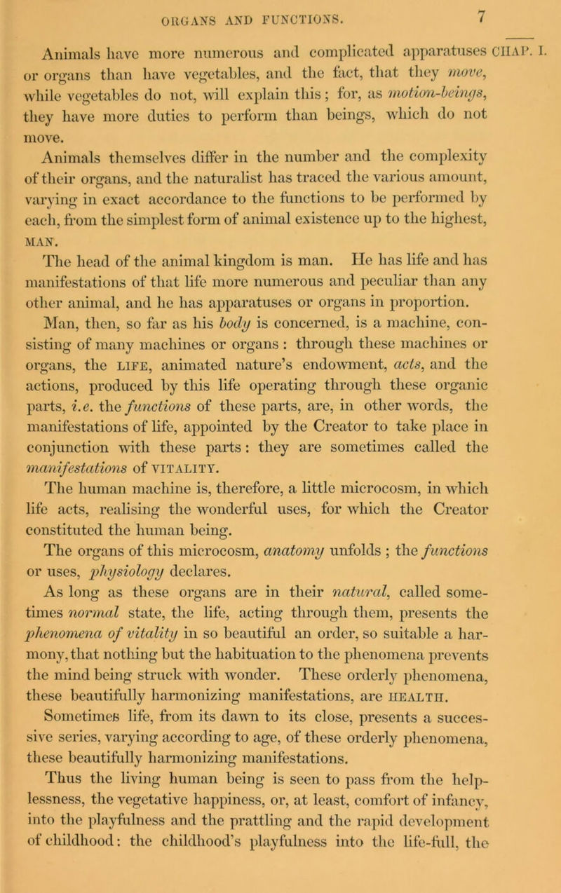 ORGANS AND FUNCTIONS. Animals have more numerous and complicated apparatuses CHAP. I. or organs than have vegetables, and the tact, that they move, while vegetables do not, will explain this ; for, as motion-beings, they have more duties to perform than beings, which do not move. Animals themselves differ in the number and the complexity of their organs, and the naturalist has traced the various amount, varying in exact accordance to the functions to be performed by each, from the simplest form of animal existence up to the highest, MAN. The head of the animal kingdom is man. fie has life and has manifestations of that life more numerous and peculiar than any other animal, and he has apparatuses or organs in proportion. Man, then, so far as his body is concerned, is a machine, con- sisting of many machines or organs : through these machines or organs, the LIFE, animated nature’s endowment, acts, and the actions, produced by this life operating through these organic parts, i.e. the functions of these parts, are, in other words, the manifestations of life, appointed by the Creator to take place in conjunction with these parts: they are sometimes called the 'manifestations of vitality. The human machine is, therefore, a little microcosm, in which life acts, realising the wonderful uses, for which the Creator constituted the human being. The organs of this microcosm, anatomy unfolds ; the f unctions or uses, physiology declares. As long as these organs are in their natural, called some- times normal state, the life, acting through them, presents the phenomena of vitality in so beautiful an order, so suitable a har- mony, that nothing but the habituation to the phenomena prevents the mind being struck with wonder. These orderly phenomena, these beautifully harmonizing manifestations, are health. Sometimes life, from its dawn to its close, presents a succes- sive series, varying according to age, of these orderly phenomena, these beautifully harmonizing manifestations. Thus the living human being is seen to pass from the help- lessness, the vegetative happiness, or, at least, comfort of infancy, into the playfulness and the prattling and the rapid development of childhood: the childhood's playfulness into the life-full, the