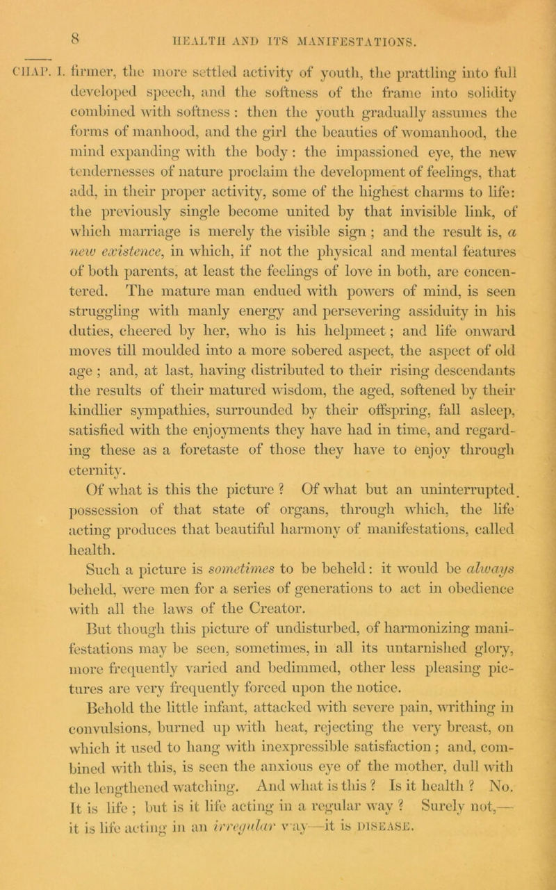 CIIAP. I. firmer, the more settled activity of youth, the prattling into full developed speech, and the softness of the frame into solidity combined with softness : then the youth gradually assumes the forms of manhood, and the girl the beauties of womanhood, the mind expanding with the body: the impassioned eye, the new tendernesses of nature proclaim the development of feelings, that add, in their proper activity, some of the highest charms to life: the previously single become united by that invisible link, of which marriage is merely the visible sign; and the result is, a new existence, in which, if not the physical and mental features of both parents, at least the feelings of love in both, are concen- tered. The mature man endued with powers of mind, is seen struggling with manly energy and persevering assiduity in his duties, cheered by her, who is his helpmeet; and life onward moves till moulded into a more sobered aspect, the aspect of old age ; and, at last, having distributed to their rising descendants the results of their matured wisdom, the aged, softened by their kindlier sympathies, surrounded by their offspring, fall asleep, satisfied with the enjoyments they have had in time, and regard- ing these as a foretaste of those they have to enjoy through eternity. Of what is this the picture ? Of what but an uninterrupted, possession of that state of organs, through which, the life acting produces that beautiful harmony of manifestations, called health. Such a picture is sometimes to be beheld: it would be always beheld, were men for a series of generations to act in obedience with all the laws of the Creator. But though this picture of undisturbed, of harmonizing mani- festations may be seen, sometimes, in all its untarnished glory, more frequently varied and bedimmed, other less pleasing pic- tures are very frequently forced upon the notice. Behold the little infant, attacked with severe pain, writhing in convulsions, burned up with heat, rejecting the very breast, on which it used to hang with inexpressible satisfaction; and, com- bined with this, is seen the anxious eye of the mother, dull with the lengthened watching. And what is this ? Is it health ? No. It is life ; but is it life acting in a regular way ? Surely not,— it is life acting in an irreynlar v ay—it is disease.
