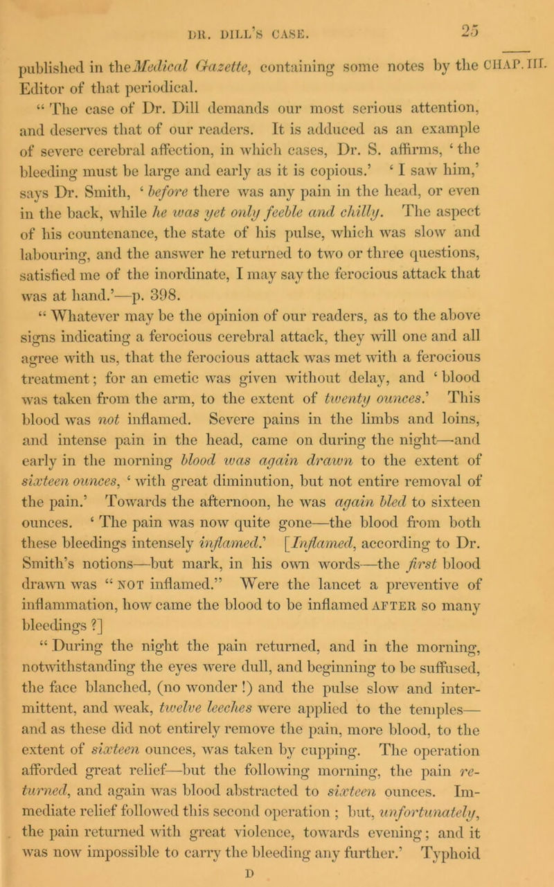 published in the Medical Gazette, containing some notes by the CHAP. HL Editor of that periodical. “ The case of Dr. Dill demands our most serious attention, and deserves that of our readers. It is adduced as an example of severe cerebral affection, in which cases, Dr. S. affirms, ‘ the bleeding must be large and early as it is copious.’ ‘ I saw him,’ says Dr. Smith, ‘ before there was any pain in the head, or even in the back, while he was yet only feeble and chilly. The aspect of his countenance, the state of his pulse, which was slow and labouring, and the answer he returned to two or three questions, satisfied me of the inordinate, I may say the ferocious attack that was at hand.’—p. 398. “ Whatever may be the opinion of our readers, as to the above signs indicating a ferocious cerebral attack, they will one and all agree with us, that the ferocious attack was met with a ferocious treatment; for an emetic was given without delay, and ‘ blood was taken from the arm, to the extent of twenty ounces.’ This blood was not inflamed. Severe pains in the limbs and loins, and intense pain in the head, came on during the night—-and early in the morning blood was again drawn to the extent of sixteen ounces, ‘ with great diminution, but not entire removal of the pain.’ Towards the afternoon, he was again bled to sixteen ounces. ‘ The pain was now quite gone—the blood from both these bleedings intensely inflamed.'' [.Inflamed, according to Dr. Smith’s notions—but mark, in his own words—the first blood drawn was “ not inflamed.” Were the lancet a preventive of inflammation, how came the blood to be inflamed after so many bleedings ?] “ During the night the pain returned, and in the morning, notwithstanding the eyes were dull, and beginning to be suffused, the face blanched, (no wonder !) and the pulse slow and inter- mittent, and weak, twelve leeches were applied to the temples— and as these did not entirely remove the pain, more blood, to the extent of sixteen ounces, was taken by cupping. The operation afforded great relief—but the following morning, the pain re- turned,, and again was blood abstracted to sixteen ounces. Im- mediate relief followed this second operation ; but, unfortunately, the pain returned with great violence, towards evening; and it was now impossible to carry the bleeding any further.’ Typhoid D