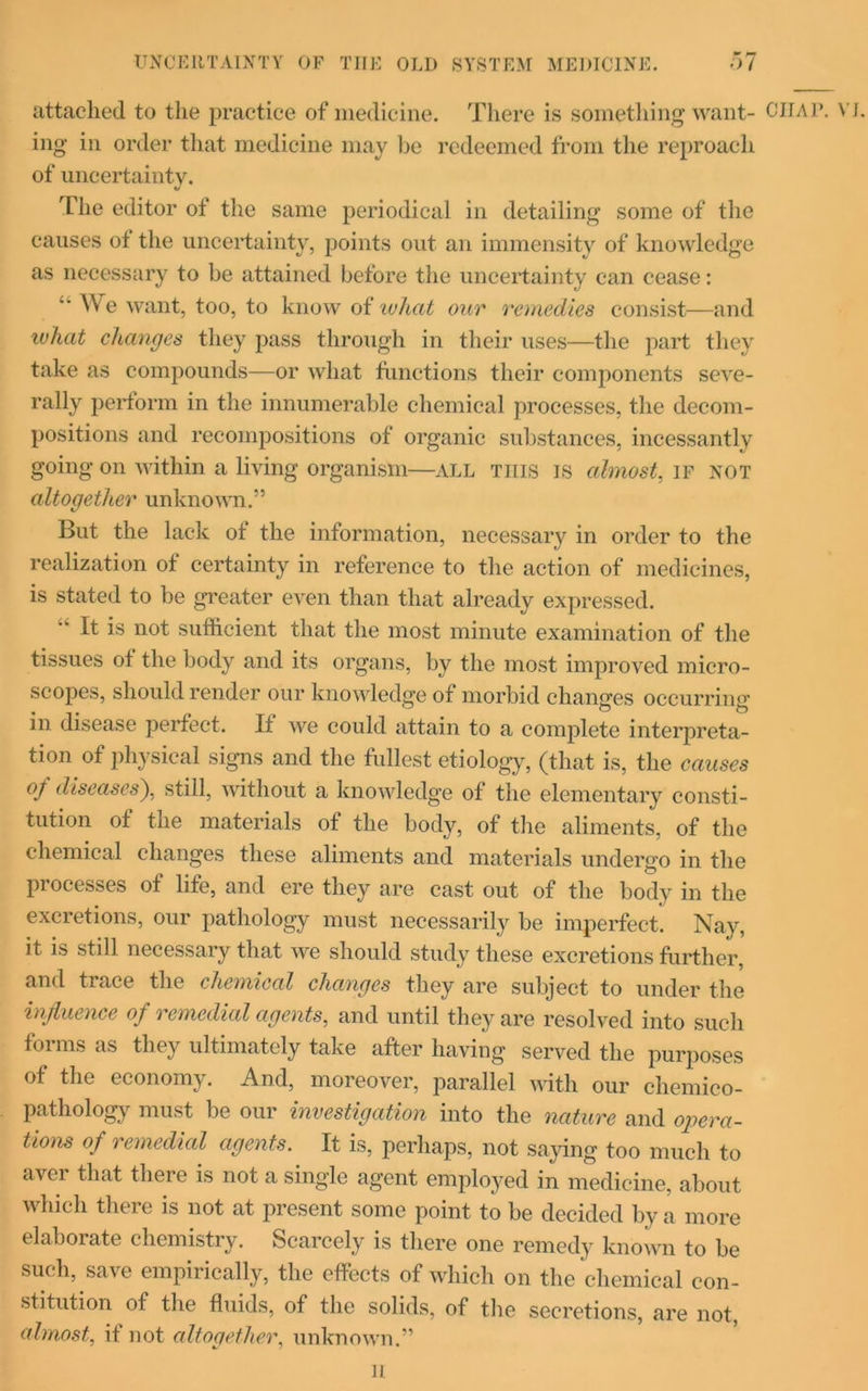 UNCERTAINTY OF TIIE OLD SYSTEM MEDICINE. 07 attached to the practice of medicine. There is something want- ing in order that medicine may be redeemed from the reproach of uncertainty. The editor of the same periodical in detailing some of the causes of the uncertainty, points out an immensity of knowledge as necessary to be attained before the uncertainty can cease: ‘■We want, too, to know of what our remedies consist—and what changes they pass through in their uses—the part they take as compounds—or what functions their components seve- rally perform in the innumerable chemical processes, the decom- positions and recompositions of organic substances, incessantly going on within a living organism—all this is almost, if not altogether unknown.” But the lack of the information, necessary in order to the realization of certainty in reference to the action of medicines, is stated to be greater even than that already expressed. It is not sufficient that the most minute examination of the tissues of the body and its organs, by the most improved micro- scopes, should render our knowledge of morbid changes occurring in disease perfect. If we could attain to a complete interpreta- tion of physical signs and the fullest etiology, (that is, the causes of diseases), still, without a knowledge of the elementary consti- tution of the materials of the body, of the aliments, of the chemical changes these aliments and materials undergo in the processes of life, and ere they are cast out of the body in the excretions, our pathology must necessarily be imperfect. Nay, it is still necessary that we should study these excretions further, and trace the chemical changes they are subject to under the influence of remedial agents, and until they are resolved into such forms as they ultimately take after having served the purposes of the economy. And, moreover, parallel with our chemico- pathology must be our investigation into the nature and opera- tions of remedial agents. It is, perhaps, not saying too much to aver that there is not a single agent employed in medicine, about which there is not at present some point to be decided by a more elaborate chemistry. Scarcely is there one remedy known to be such, save empirically, the effects of which on the chemical con- stitution of the fluids, of the solids, of the secretions, are not, almost, it not altogether, unknown.” CHAP. Vi.