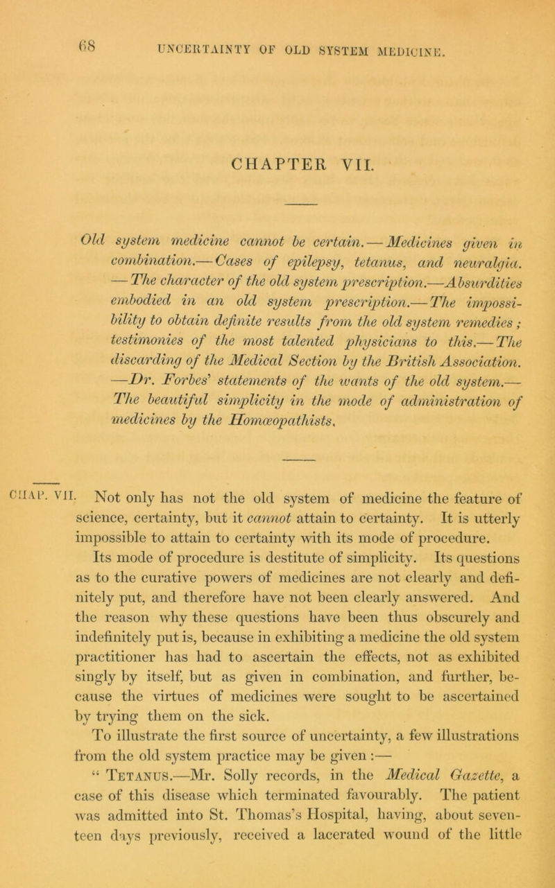 (■>8 UNCERTAINTY OF OLD SYSTEM MEDICINE. CHAPTER VIL Old system medicine cannot be certain. — Medicines given in combination.— Cases of epilepsy, tetanus, and neuralgia. — The character of the old system prescription.—Absurdities embodied in an old system prescription.— The impossi- bility to obtain definite results from the old system remedies; testimonies of the most talented physicians to this.— The discarding of the Medical Section by the British Association. —Dr. Forbes’ statements of the wants of the old system.— The beautiful simplicity in the mode of administration of medicines by the TIomceopathists. chap. vii. Not only has not the old system of medicine the feature of science, certainty, but it cannot attain to certainty. It is utterly impossible to attain to certainty with its mode of procedure. Its mode of procedure is destitute of simplicity. Its questions as to the curative powers of medicines are not clearly and defi- nitely put, and therefore have not been clearly answered. And the reason why these questions have been thus obscurely and indefinitely put is, because in exhibiting a medicine the old system practitioner has had to ascertain the effects, not as exhibited singly by itself, but as given in combination, and further, be- cause the virtues of medicines were sought to be ascertained by trying them on the sick. To illustrate the first source of uncertainty, a few illustrations from the old system practice may be given :— “ Tetanus.—Mr. Solly records, in the Medical Gazette, a case of this disease which terminated favourably. The patient was admitted into St. Thomas’s Hospital, having, about seven- teen days previously, received a lacerated wound of the little