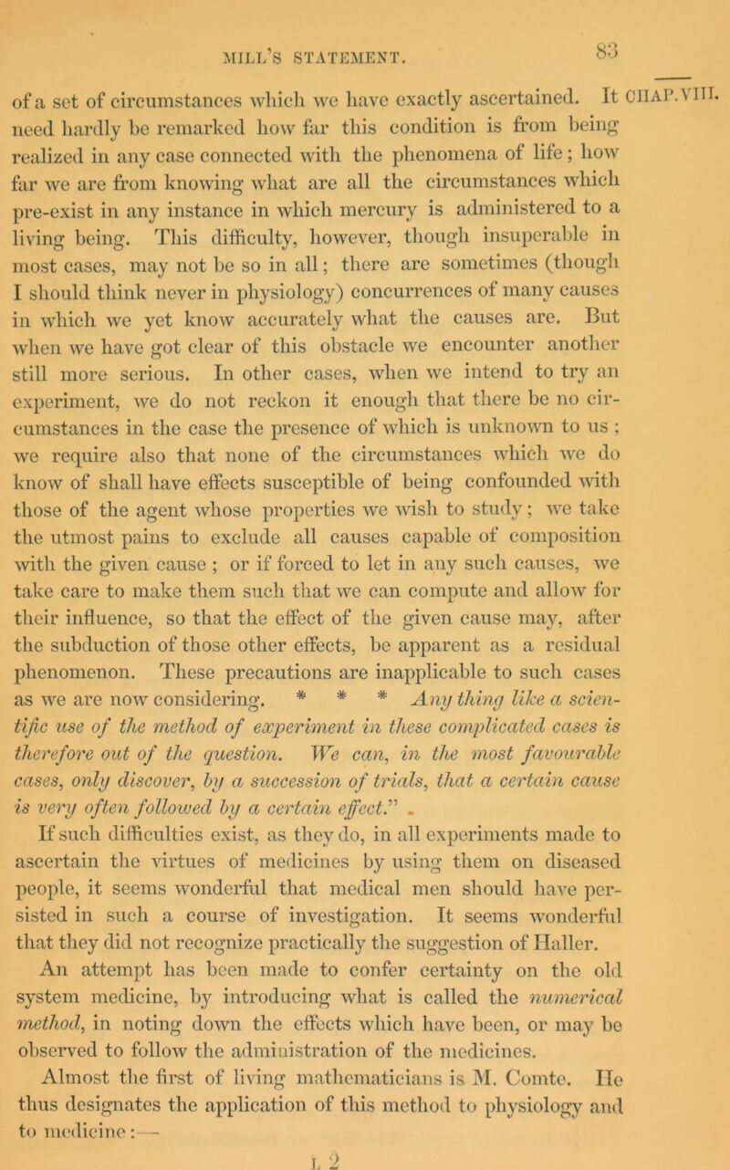 QQ of a set of circumstances which we have exactly ascertained. It CHAPA in, need hardly be remarked liow far this condition is from being realized in any case connected with the phenomena of life; how far we are from knowing what are all the circumstances which pre-exist in any instance in which mercury is administered to a living being. This difficulty, however, though insuperable in most cases, may not be so in all; there are sometimes (though I should think never in physiology) concurrences of many causes in which we yet know accurately what the causes are. But when we have got clear of this obstacle we encounter another still more serious. In other cases, when we intend to try an experiment, we do not reckon it enough that there be no cir- cumstances in the case the presence of which is unknown to us ; we require also that none of the circumstances which we do know of shall have effects susceptible of being confounded with those of the agent whose properties we wish to study; we take the utmost pains to exclude all causes capable of composition with the given cause ; or if forced to let in any such causes, we take care to make them such that we can compute and allow for their influence, so that the effect of the given cause may, after the subduction of those other effects, be apparent as a residual phenomenon. These precautions are inapplicable to such cases as we are now considering. * * * Any thing like a scien- tific use of the method of experiment in these complicated cases is therefore out of the question. We can, in the most favourable cases, only discover, by a succession of trials, that a certain cause is very often followed by a certain effect.” . If such difficulties exist, as they do, in all experiments made to ascertain the virtues of medicines by using them on diseased people, it seems wonderful that medical men should have per- sisted in such a course of investigation. It seems wonderful that they did not recognize practically the suggestion of Haller. An attempt has been made to confer certainty on the old system medicine, by introducing what is called the numerical method, in noting down the effects which have been, or may be observed to follow the administration of the medicines. Almost the first of living mathematicians is M. Comte. He thus designates the application of this method to physiology and to medicine:— L 2