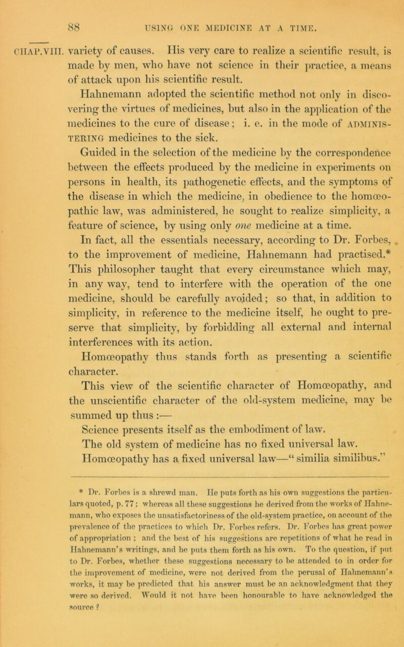 chap.vill. variety of causes. Ilis very care to realize a scientific result, is made by men, who have not science in their practice, a means of attack upon his scientific result, Hahnemann adopted the scientific method not only in disco- vering the virtues of medicines, but also in the application of the medicines to the cure of disease; i. e. in the mode of adminis- tering medicines to the sick. Guided in the selection of the medicine by the correspondence between the effects produced by the medicine in experiments on persons in health, its pathogenetic effects, and the symptoms of the disease in which the medicine, in obedience to the homoeo- pathic law, was administered, he sought to realize simplicity, a feature of science, by using only one medicine at a time. In fact, all the essentials necessary, according to Dr. Forbes, . to the improvement of medicine, Hahnemann had practised.* This philosopher taught that every circumstance which may, in any way, tend to interfere with the operation of the one medicine, should be carefully avoided; so that, in addition to simplicity, in reference to the medicine itself, he ought to pre- serve that simplicity, by forbidding all external and internal interferences with its action. Homoeopathy thus stands forth as presenting a scientific character. This view of the scientific character of Homoeopathy, and the unscientific character of the old-system medicine, may be summed up thus :•— Science presents itself as the embodiment of law. The old system of medicine has no fixed universal law. Homoeopathy has a fixed universal law—“ similia similibus. * Dr. Forbes is a shrewd mail. He puts forth as his own suggestions the particu- lars quoted, p. 77; whereas all these suggestions he derived from the works of Hahne- mann, who exposes the unsatisfactoriness of the old-system practice, on account of the prevalence of the practices to which Dr. Forbes refers. Dr. Forbes has great power of appropriation ; and the best of his suggestions are repetitions of what he read in Hahnemann’s writings, and he puts them forth as his own. To the question, if put to Dr. Forbes, whether these suggestions necessary to be attended to in order for the improvement of medicine, were not derived from the perusal of Hahnemann’s works, it may be predicted that his answer must be an acknowledgment that they were so derived. Would it not have been honourable to have acknowledged the source ?