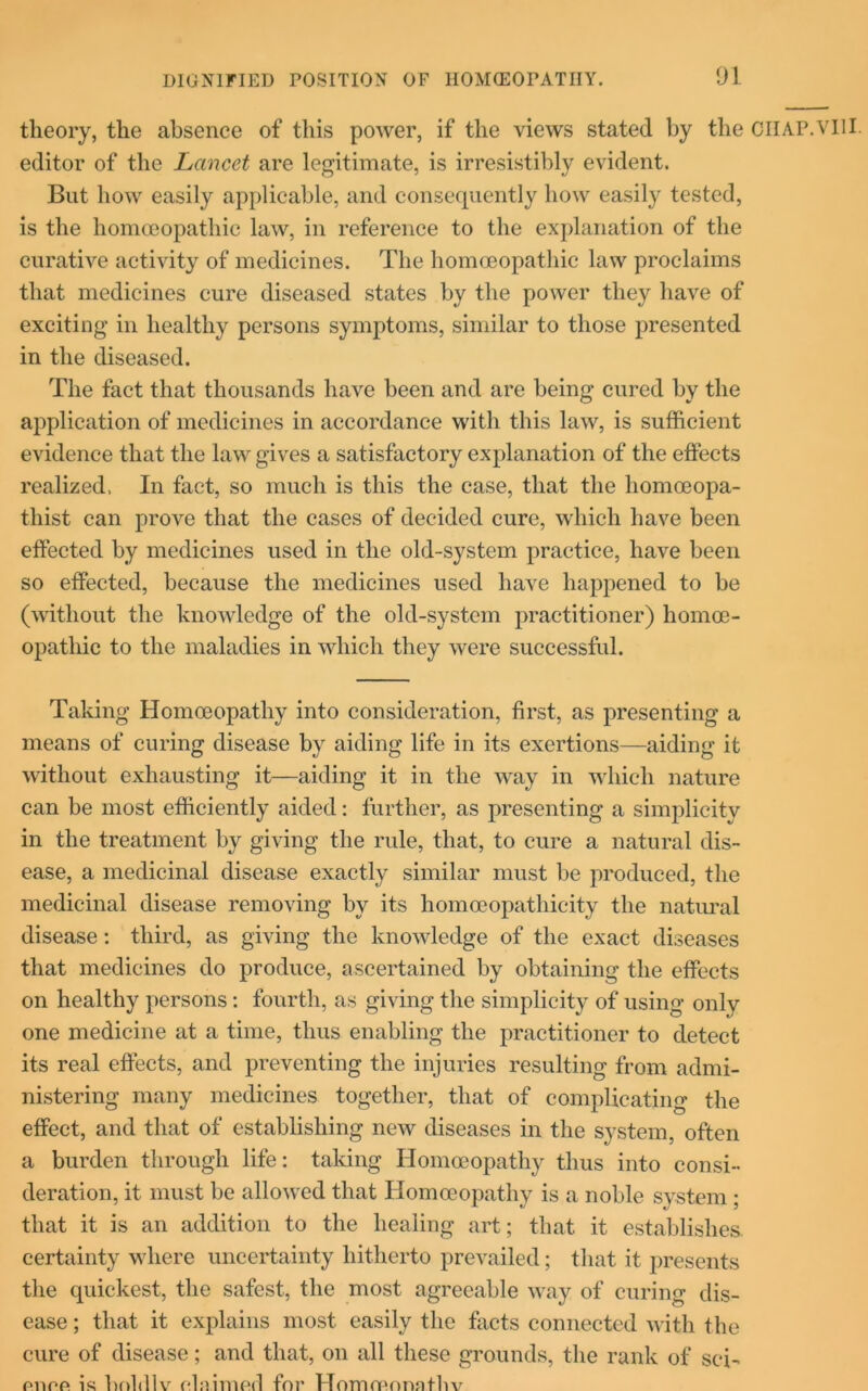 theory, the absence of this power, if the views stated by the CHAP.VIII editor of the Lancet are legitimate, is irresistibly evident. But how easily applicable, and consequently how easily tested, is the homoeopathic law, in reference to the explanation of the curative activity of medicines. The homoeopathic law proclaims that medicines cure diseased states by the power they have of exciting in healthy persons symptoms, similar to those presented in the diseased. The fact that thousands have been and are being cured by the application of medicines in accordance with this law, is sufficient evidence that the law gives a satisfactory explanation of the effects realized. In fact, so much is this the case, that the liomoeopa- thist can prove that the cases of decided cure, which have been effected by medicines used in the old-system practice, have been so effected, because the medicines used have happened to be (without the knowledge of the old-system practitioner) homoe- opathic to the maladies in which they were successful. Taking Homoeopathy into consideration, first, as presenting a means of curing disease by aiding life in its exertions—aiding it without exhausting it—aiding it in the way in which nature can be most efficiently aided: further, as presenting a simplicity in the treatment by giving the rule, that, to cure a natural dis- ease, a medicinal disease exactly similar must be produced, the medicinal disease removing by its homceopathicity the natural disease: third, as giving the knowledge of the exact diseases that medicines do produce, ascertained by obtaining the effects on healthy persons : fourth, as giving the simplicity of using only one medicine at a time, thus enabling the practitioner to detect its real effects, and preventing the injuries resulting from admi- nistering many medicines together, that of complicating the effect, and that of establishing new diseases in the system, often a burden through life: taking Homoeopathy thus into consi- deration, it must be allowed that Homoeopathy is a noble system; that it is an addition to the healing art; that it establishes, certainty where uncertainty hitherto prevailed; that it presents the quickest, the safest, the most agreeable way of curing dis- ease ; that it explains most easily the facts connected with the cure of disease; and that, on all these grounds, the rank of sci- ptiop is holdlv claimed for Homrennntliv