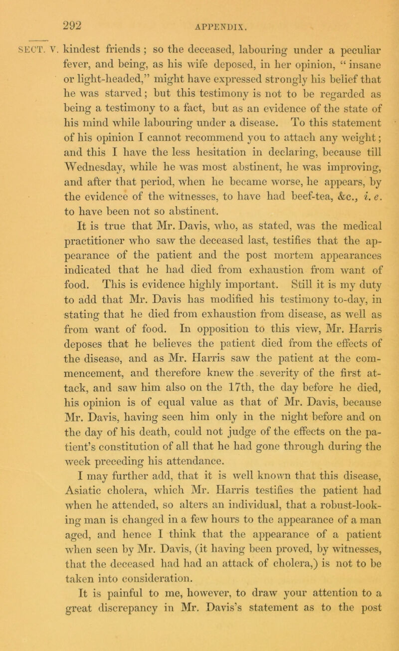 SECT. v. kindest friends ; so the deceased, labouring under a peculiar fever, and being, as bis wife deposed, in her opinion, “ insane or light-headed,” might have expressed strongly his belief that he was starved; but this testimony is not to be regarded as being a testimony to a fact, but as an evidence of the state of his mind while labouring under a disease. To this statement of his opinion I cannot recommend you to attach any weight; and this I have the less hesitation in declaring, because till Wednesday, while he was most abstinent, he was improving, and after that period, when he became worse, he appears, by the evidence of the witnesses, to have had beef-tea, &c., i. e. to have been not so abstinent. It is true that Mr. Davis, who, as stated, was the medical practitioner who saw the deceased last, testifies that the ap- pearance of the patient and the post mortem appearances indicated that he had died from exhaustion from want of food. This is evidence highly important. Still it is my duty to add that Mr. Davis has modified his testimony to-day, in stating that he died from exhaustion from disease, as well as from want of food. In opposition to this view, Mr. Harris deposes that he believes the patient died from the effects of the disease, and as Mr. Harris saw the patient at the com- mencement, and therefore knew the severity of the first at- tack, and saw him also on the 17th, the day before he died, his opinion is of equal value as that of Mr. Davis, because Mr. Davis, having seen him only in the night before and on the day of his death, could not judge of the effects on the pa- tient’s constitution of all that he had gone through during the week preceding his attendance. I may further add, that it is well known that this disease, Asiatic cholera, which Mr. Harris testifies the patient had when he attended, so alters an individual, that a robust-look- ing man is changed in a few hours to the appearance of a man aged, and hence I think that the appearance of a patient when seen by Mr. Davis, (it having been proved, by witnesses, that the deceased had had an attack of cholera,) is not to be taken into consideration. It is painful to me, however, to draw your attention to a great discrepancy in Mr. Davis’s statement as to the post