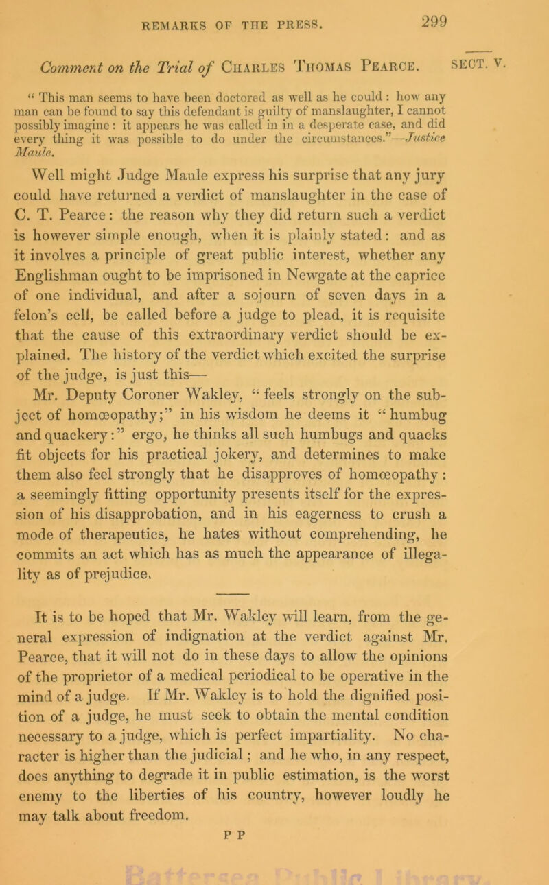 Comment on the Trial of Charles Tiiomas Pearce. sect. v. “ This man seems to have been doctored as well as he could : how any man can be found to say this defendant is guilty of manslaughter, I cannot possibly imagine: it appears he was called in in a desperate case, and did every thing it was possible to do under the circumstances.”—Justice Maule. Well might Judge Maule express his surprise that any jury could have returned a verdict of manslaughter in the case of C. T. Pearce: the reason why they did return such a verdict is however simple enough, when it is plainly stated: and as it involves a principle of great public interest, whether any Englishman ought to be imprisoned in Newgate at the caprice of one individual, and after a sojourn of seven days in a felon’s cell, be called before a judge to plead, it is requisite that the cause of this extraordinary verdict should be ex- plained. The history of the verdict which excited the surprise of the judge, is just this— Mr. Deputy Coroner Wakley, “ feels strongly on the sub- ject of homoeopathy;” in his wisdom he deems it “humbug and quackery : ” ergo, he thinks all such humbugs and quacks fit objects for his practical jokery, and determines to make them also feel strongly that he disapproves of homoeopathy: a seemingly fitting opportunity presents itself for the expres- sion of his disapprobation, and in his eagerness to crush a mode of therapeutics, he hates without comprehending, he commits an act which has as much the appearance of illega- lity as of prejudice. It is to be hoped that Mr. Wakley will learn, from the ge- neral expression of indignation at the verdict against Mr. Pearce, that it will not do in these days to allow the opinions of the proprietor of a medical periodical to be operative in the mind of a judge. If Mr. Wakley is to hold the dignified posi- tion of a judge, he must seek to obtain the mental condition necessary to a judge, which is perfect impartiality. No cha- racter is higher than the judicial; and he who, in any respect, does anything to degrade it in public estimation, is the worst enemy to the liberties of his country, however loudly he may talk about freedom. P P