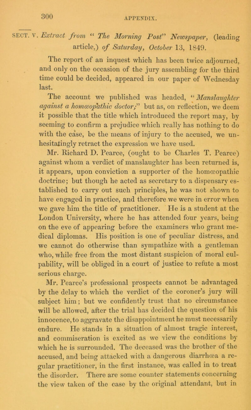 SECT, v. Extract from “ The Morning Post” Newspaper, (leading article,) of Saturday, October 13, 1849. The report of an inquest which has been twice adjourned, and only on the occasion of the jury assembling for the third time could be decided, appeared in our paper of Wednesday last. The account we published was headed, “ Manslaughter against a homoeopathic doctor/” but as, on reflection, we deem it possible that the title which introduced the report may, by seeming to confirm a prejudice which really has nothing to do with the case, be the means of injury to the accused, we un- hesitatingly retract the expression we have used. Mr. Richard D. Pearce, (ought to be Charles T. Pearce) against whom a verdict of manslaughter has been returned is, it appears, upon conviction a supporter of the homoeopathic doctrine; but though he acted as secretary to a dispensary es- tablished to carry out such principles, he was not shown to have engaged in practice, and therefore we were in error when we gave him the title of practitioner. He is a student at the London University, where he has attended four years, being on the eve of appearing before the examiners who grant me- dical diplomas. His position is one of peculiar distress, and we cannot do otherwise than sympathize with a gentleman who, while free from the most distant suspicion of moral cul- pability, will be obliged in a court of justice to refute a most serious charge. Mr. Pearce’s professional prospects cannot be advantaged by the delay to which the verdict of the coroner’s jury will subject him; but we confidently trust that no circumstance will be allowed, after the trial has decided the question of his innocence, to aggravate the disappointment he must necessarily endure. He stands in a situation of almost tragic interest, and commiseration is excited as we view the conditions by which he is surrounded. The deceased was the brother of the accused, and being attacked with a dangerous diarrhoea a re- gular practitioner, in the first instance, was called in to treat the disorder. There are some counter statements concerning the view taken of the case by the original attendant, but in