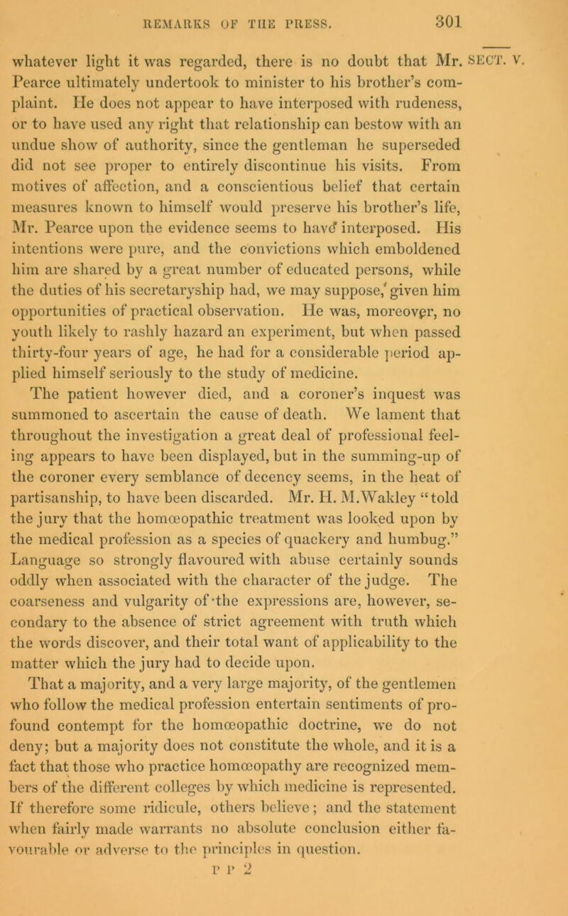 whatever light it was regarded, there is no doubt that Mr. SECT. Pearce ultimately undertook to minister to his brother’s com- plaint. He does not appear to have interposed with rudeness, or to have used any right that relationship can bestow with an undue show of authority, since the gentleman he superseded did not see proper to entirely discontinue his visits. From motives of affection, and a conscientious belief that certain measures known to himself would preserve his brother’s life, Mr. Pearce upon the evidence seems to liavd interposed. His intentions were pure, and the convictions which emboldened him are shared by a great number of educated persons, while the duties of his secretaryship had, we may suppose,' given him opportunities of practical observation. He was, moreovpr, no youth likely to rashly hazard an experiment, but when passed thirty-four years of age, he had for a considerable period ap- plied himself seriously to the study of medicine. The patient however died, and a coroner’s inquest was summoned to ascertain the cause of death. We lament that throughout the investigation a great deal of professional feel- ing appears to have been displayed, but in the summing-up of the coroner every semblance of decency seems, in the heat of partisanship, to have been discarded. Mr. H. M.Wakley “told the jury that the homoeopathic treatment was looked upon by the medical profession as a species of quackery and humbug.” Language so strongly flavoured with abuse certainly sounds oddly when associated with the character of the judge. The coarseness and vulgarity of-the expressions are, however, se- condary to the absence of strict agreement with truth which the words discover, and their total want of applicability to the matter which the jury had to decide upon. That a majority, and a very large majority, of the gentlemen who follow the medical profession entertain sentiments of pro- found contempt for the homoeopathic doctrine, we do not deny; but a majority does not constitute the whole, and it is a fact that those who practice homoeopathy are recognized mem- bers of the different colleges by which medicine is represented. If therefore some ridicule, others believe; and the statement when fairlv made warrants no absolute conclusion either fa- vourable or adverse to the principles in question.