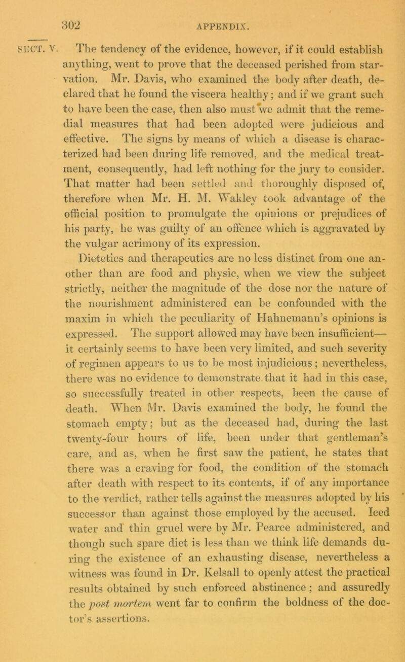 SECT. V. The tendency of the evidence, however, if it could establish an) thing, went to prove that the deceased perished from star- vation. Mr. Davis, who examined the body after death, de- clared that he found the viscera healthy; and if we grant such to have been the case, then also must we admit that the reme- dial measures that had been adopted were judicious and effective. The signs by means of which a disease is charac- terized had been during life removed, and the medical treat- ment, consequently, had left nothing for the jury to consider. That matter had been settled and thoroughly disposed of, therefore when Mr. H. M. Wakley took advantage of the official position to promulgate the opinions or prejudices of his party, he was guilty of an offence which is aggravated by the vulgar acrimony of its expression. Dietetics and therapeutics are no less distinct from one an- other than are food and physic, when we view the subject strictly, neither the magnitude of the dose nor the nature of the nourishment administered can be confounded with the maxim in which the peculiarity of Hahnemann’s opinions is expressed. The support allowed may have been insufficient— it certainly seems to have been very limited, and such severity of regimen appears to us to be most injudicious; nevertheless, there was no evidence to demonstrate, that it had in this case, so successfully treated in other respects, been the cause of death. When Mr. Davis examined the body, he found the stomach empty; but as the deceased had, during the last twenty-four hours of life, been under that gentleman’s care, and as, when he first saw the patient, he states that there was a craving for food, the condition of the stomach after death with respect to its contents, if of any importance to the verdict, rather tells against the measures adopted by his successor than against those employed by the accused. Iced water and thin gruel were by Mr. Pearce administered, and though such spare diet is less than we think life demands du- ring the existence of an exhausting disease, nevertheless a witness was found in Dr. Kelsall to openly attest the practical results obtained by such enforced abstinence ; and assuredly the post mortem went far to confirm the boldness of the doc- tor’s assertions.