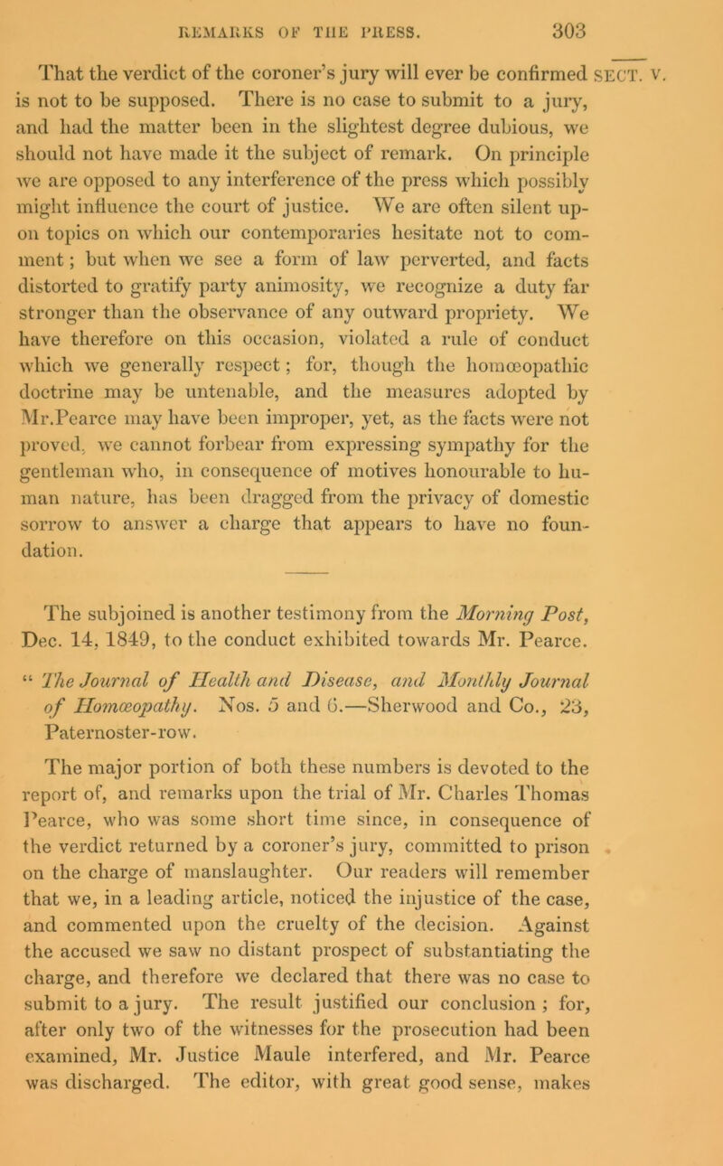 That the verdict of the coroner’s jury will ever be confirmed SECT. v. is not to be supposed. There is no case to submit to a jury, and had the matter been in the slightest degree dubious, we should not have made it the subject of remark. On principle we are opposed to any interference of the press which possibly might influence the court of justice. We are often silent up- on topics on which our contemporaries hesitate not to com- ment ; but when we see a form of law perverted, and facts distorted to gratify party animosity, we recognize a duty far stronger than the observance of any outward propriety. We have therefore on this occasion, violated a rule of conduct which we generally respect; for, though the homoeopathic doctrine may be untenable, and the measures adopted by Mr.Pearce may have been improper, yet, as the facts were not proved, we cannot forbear from expressing sympathy for the gentleman who, in consecpience of motives honourable to hu- man nature, has been dragged from the privacy of domestic sorrow to answer a charge that appears to have no foun- dation. The subjoined is another testimony from the Morning Post, Dec. 14, 1849, to the conduct exhibited towards Mr. Pearce. “ The Journal of Health and Disease, and Monthly Journal of Homoeopathy. Nos. 5 and G.—Sherwood and Co., 23, Paternoster-row. The major portion of both these numbers is devoted to the report of, and remarks upon the trial of Mr. Charles Thomas Pearce, who was some short time since, in consequence of the verdict returned by a coroner’s jury, committed to prison on the charge of manslaughter. Our readers will remember that we, in a leading article, noticed the injustice of the case, and commented upon the cruelty of the decision. Against the accused we saw no distant prospect of substantiating the charge, and therefore we declared that there was no case to submit to a jury. The result justified our conclusion; for, after only two of the witnesses for the prosecution had been examined, Mr. Justice Maule interfered, and Mr. Pearce was discharged. The editor, with great good sense, makes