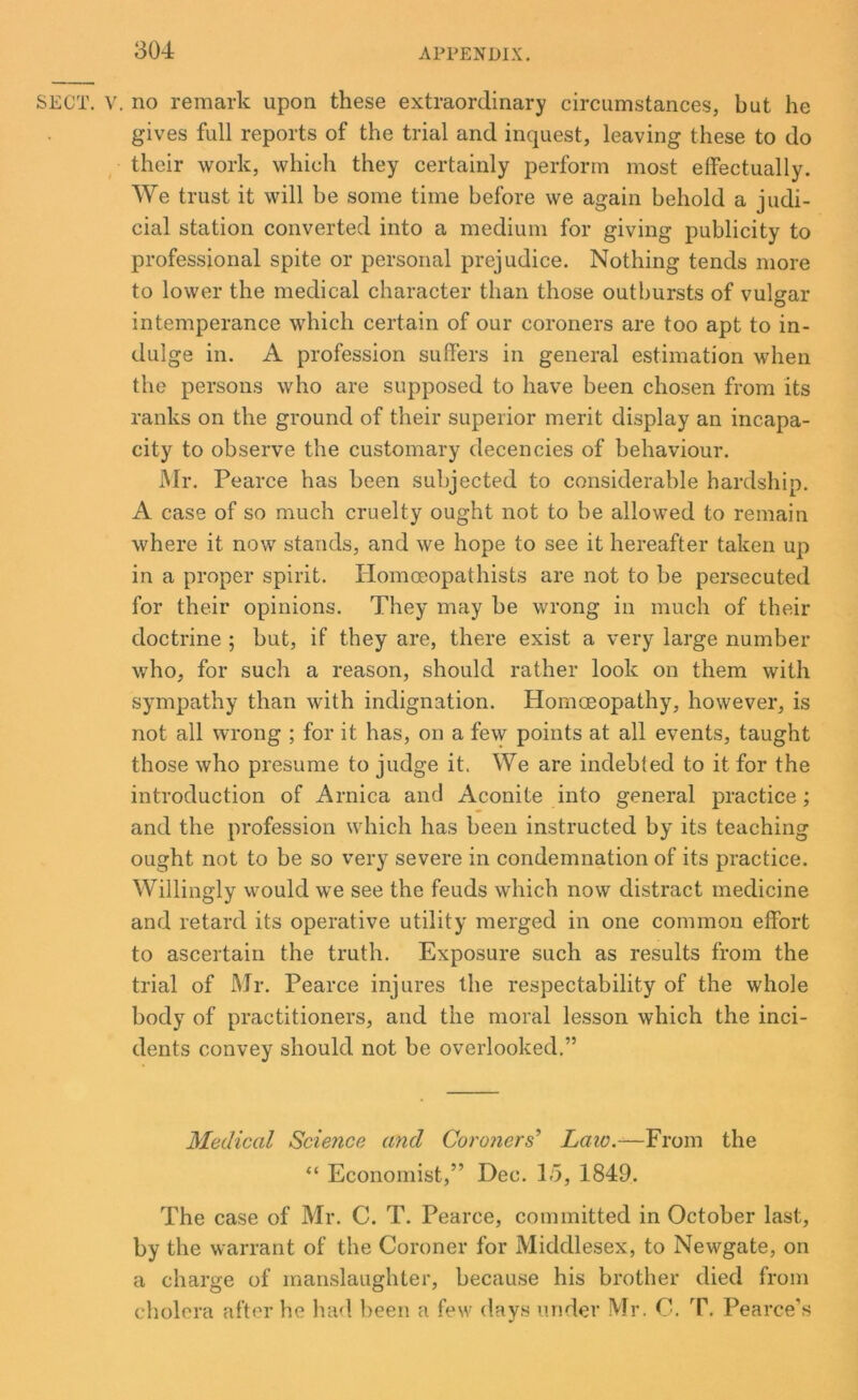 SECT. V. no remark upon these extraordinary circumstances, but he gives full reports of the trial and inquest, leaving these to do their work, which they certainly perform most effectually. We trust it will be some time before we again behold a judi- cial station converted into a medium for giving publicity to professional spite or personal prejudice. Nothing tends more to lower the medical character than those outbursts of vulgar intemperance which certain of our coroners are too apt to in- dulge in. A profession suffers in general estimation when the persons who are supposed to have been chosen from its ranks on the ground of their superior merit display an incapa- city to observe the customary decencies of behaviour. Mr. Pearce has been subjected to considerable hardship. A case of so much cruelty ought not to be allowed to remain where it now stands, and we hope to see it hereafter taken up in a proper spirit. Homceopatlusts are not to be persecuted for their opinions. They may be wrong in much of their doctrine ; but, if they are, there exist a very large number who, for such a reason, should rather look on them with sympathy than with indignation. Plomoeopathy, however, is not all wrong ; for it has, on a few points at all events, taught those who presume to judge it. We are indebted to it for the introduction of Arnica and Aconite into general practice; and the profession which has been instructed by its teaching ought not to be so very severe in condemnation of its practice. Willingly would we see the feuds which now distract medicine and retard its operative utility merged in one common effort to ascertain the truth. Exposure such as results from the trial of Mr. Pearce injures the respectability of the whole body of practitioners, and the moral lesson which the inci- dents convey should not be overlooked.” Medical Science and Coroners’ Law.—From the “ Economist,” Dec. 15, 1849. The case of Mr. C. T. Pearce, committed in October last, by the warrant of the Coroner for Middlesex, to Newgate, on a charge of manslaughter, because his brother died from cholera after he had been a few days under Mr. C. T. Pearce’s