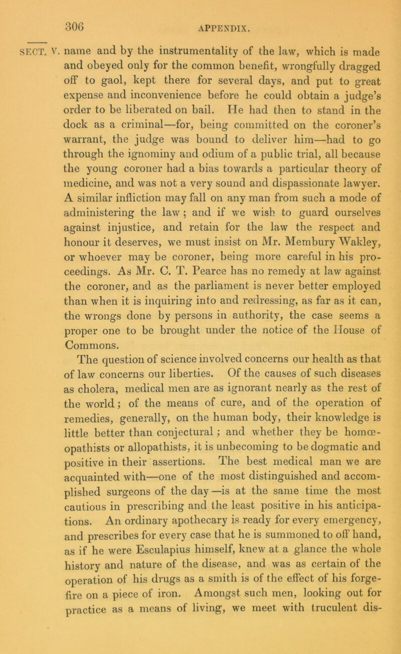 SECT. V. name and by the instrumentality of the law, which is made and obeyed only for the common benefit, wrongfully dragged off to gaol, kept there for several days, and put to great expense and inconvenience before he could obtain a judge’s order to be liberated on bail. He had then to stand in the dock as a criminal—for, being committed on the coroner’s warrant, the judge was bound to deliver him—had to go through the ignominy and odium of a public trial, all because the young coroner had a bias towards a particular theory of medicine, and was not a very sound and dispassionate lawyer. A similar infliction may fall on any man from such a mode of administering the law ; and if we wish to guard ourselves against injustice, and retain for the law the respect and honour it deserves, we must insist on Mr. Membury Wakley, or whoever may be coroner, being more careful in his pro- ceedings. As Mr. C. T. Pearce has no remedy at law against the coroner, and as the parliament is never better employed than when it is inquiring into and redressing, as far as it can, the wrongs done by persons in authority, the case seems a proper one to be brought under the notice of the House of Commons. The question of science involved concerns our health as that of law concerns our liberties. Of the causes of such diseases as cholera, medical men are as ignorant nearly as the rest of the world; of the means of cure, and of the operation of remedies, generally, on the human body, their knowledge is little better than conjectural; and whether they be homce- opathists or allopathists, it is unbecoming to be dogmatic and positive in their assertions. The best medical man we are acquainted with—one of the most distinguished and accom- plished surgeons of the day —is at the same time the most cautious in prescribing and the least positive in his anticipa- tions. An ordinary apothecary is ready for every emergency, and prescribes for every case that he is summoned to off hand, as if he were Esculapius himself, knew at a glance the whole history and nature of the disease, and was as certain of the operation of his drugs as a smith is of the effect of his forge- fire on a piece of iron. Amongst such men, looking out for practice as a means of living, we meet with truculent dis-