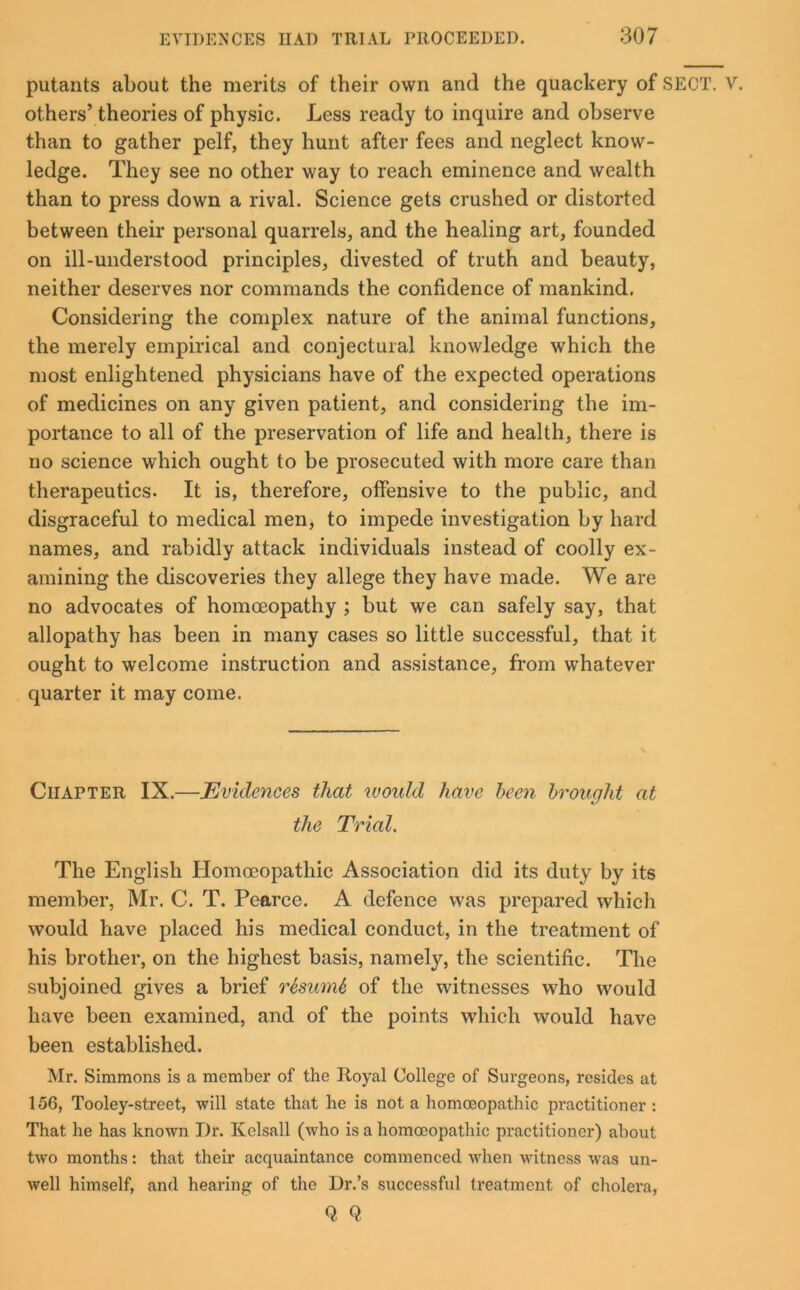 putants about the merits of their own and the quackery of SECT. V. others’ theories of physic. Less ready to inquire and observe than to gather pelf, they hunt after fees and neglect know- ledge. They see no other way to reach eminence and wealth than to press down a rival. Science gets crushed or distorted between their personal quarrels, and the healing art, founded on ill-understood principles, divested of truth and beauty, neither deserves nor commands the confidence of mankind. Considering the complex nature of the animal functions, the merely empirical and conjectural knowledge which the most enlightened physicians have of the expected operations of medicines on any given patient, and considering the im- portance to all of the preservation of life and health, there is no science which ought to be prosecuted with more care than therapeutics. It is, therefore, offensive to the public, and disgraceful to medical men, to impede investigation by hard names, and rabidly attack individuals instead of coolly ex- amining the discoveries they allege they have made. We are no advocates of homoeopathy ; but we can safely say, that allopathy has been in many cases so little successful, that it ought to welcome instruction and assistance, from whatever quarter it may come. Chapter IX.—Evidences that would have been brought at the Trial. The English Homoeopathic Association did its duty by its member, Mr. C. T. Pearce. A defence was prepared which would have placed his medical conduct, in the treatment of his brother, on the highest basis, namely, the scientific. The subjoined gives a brief rksumk of the witnesses who would have been examined, and of the points which would have been established. Mr. Simmons is a member of the Royal College of Surgeons, resides at 156, Tooley-street, will state that he is not a homoeopathic practitioner: That he has known Dr. Kelsall (who is a homoeopathic practitioner) about two months: that their acquaintance commenced when witness was un- well himself, and hearing of the Dr.’s successful treatment of cholera, Q Q