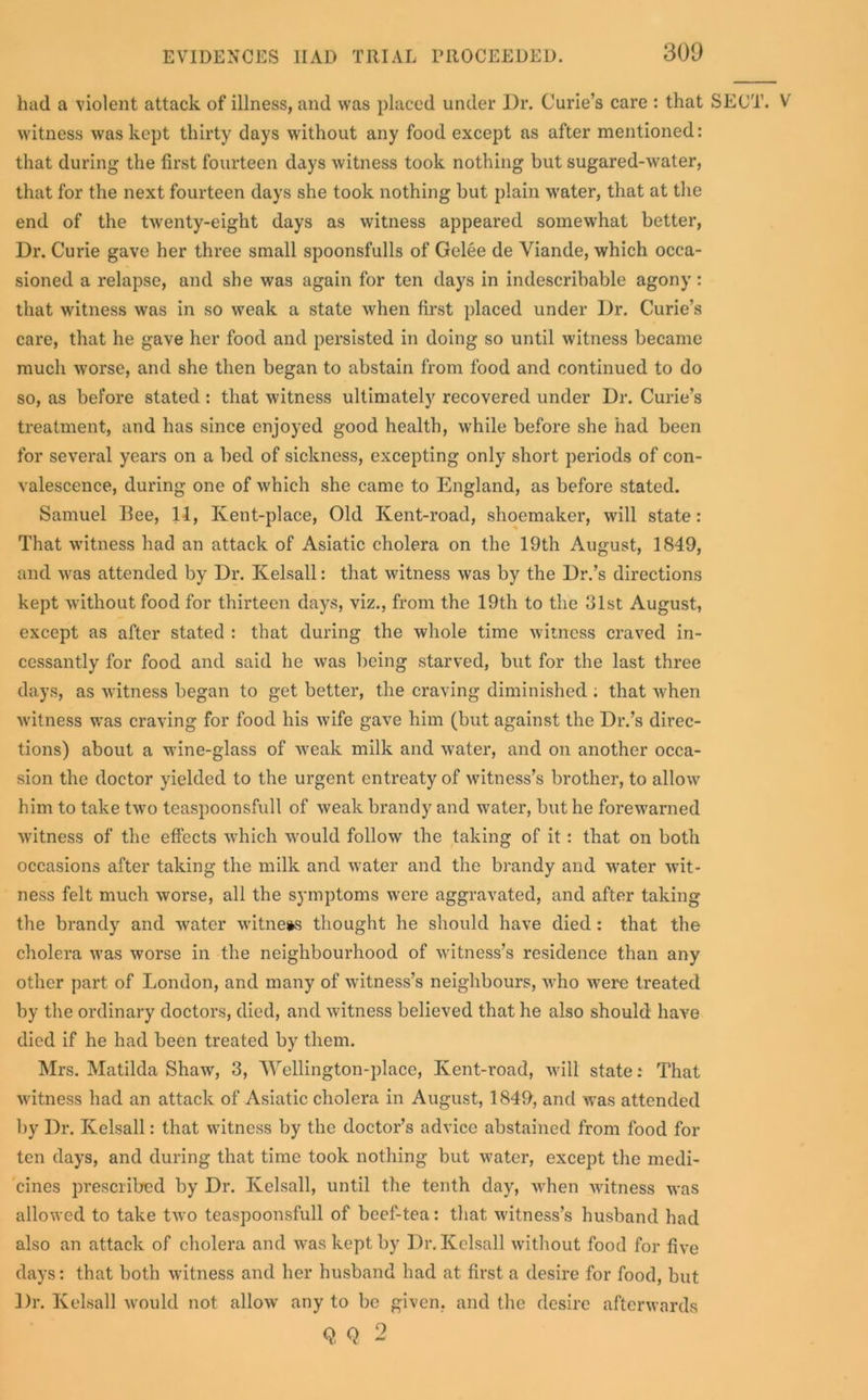 had a violent attack of illness, and was placed under Dr. Curie’s care : that SECT. V witness was kept thirty days without any food except as after mentioned: that during the first fourteen days witness took nothing but sugared-water, that for the next fourteen days she took nothing but plain 'water, that at the end of the twenty-eight days as witness appeared somewhat better, Dr. Curie gave her three small spoonsfulls of Gelee de Yiande, which occa- sioned a relapse, and she was again for ten days in indescribable agony: that witness was in so weak a state when first placed under Dr. Curie’s care, that he gave her food and persisted in doing so until witness became much worse, and she then began to abstain from food and continued to do so, as before stated: that witness ultimately recovered under Dr. Curie’s treatment, and has since enjoyed good health, while before she had been for several years on a bed of sickness, excepting only short periods of con- valescence, during one of which she came to England, as before stated. Samuel 13ee, 11, Kent-place, Old Kent-road, shoemaker, will state: That witness had an attack of Asiatic cholera on the 19th August, 1849, and was attended by Dr. Kelsall: that witness was by the Dr.’s directions kept without food for thirteen days, viz., from the 19th to the 31st August, except as after stated : that during the whole time witness craved in- cessantly for food and said he was being starved, but for the last three days, as witness began to get better, the craving diminished ; that when witness was craving for food his wife gave him (but against the Dr.’s direc- tions) about a wine-glass of weak milk and water, and on another occa- sion the doctor yielded to the ui’gent entreaty of witness’s brother, to allow him to take two teaspoonsfull of weak brandy and water, but he forewarned witness of the effects wThich would follow the taking of it: that on both occasions after taking the milk and water and the brandy and water wit- ness felt much worse, all the symptoms were aggravated, and after taking the brandy and water witness thought he should have died : that the cholera was worse in the neighbourhood of witness’s residence than any other part of London, and many of witness’s neighbours, who were treated by the ordinary doctors, died, and witness believed that he also should have died if he had been treated by them. Mrs. Matilda Shaw, 3, Wellington-place, Kent-road, will state: That witness had an attack of Asiatic cholera in August, 1849, and was attended by Dr. Kelsall: that witness by the doctor’s advice abstained from food for ten days, and during that time took nothing but water, except the medi- cines prescribed by Dr. Kelsall, until the tenth day, when witness was allowed to take two teaspoonsfull of beef-tea: that witness’s husband had also an attack of cholera and was kept by Dr. Kelsall without food for five days: that both witness and her husband had at first a desire for food, but Dr. Kelsall would not allow any to be given, and the desire afterwards Q, Q 2