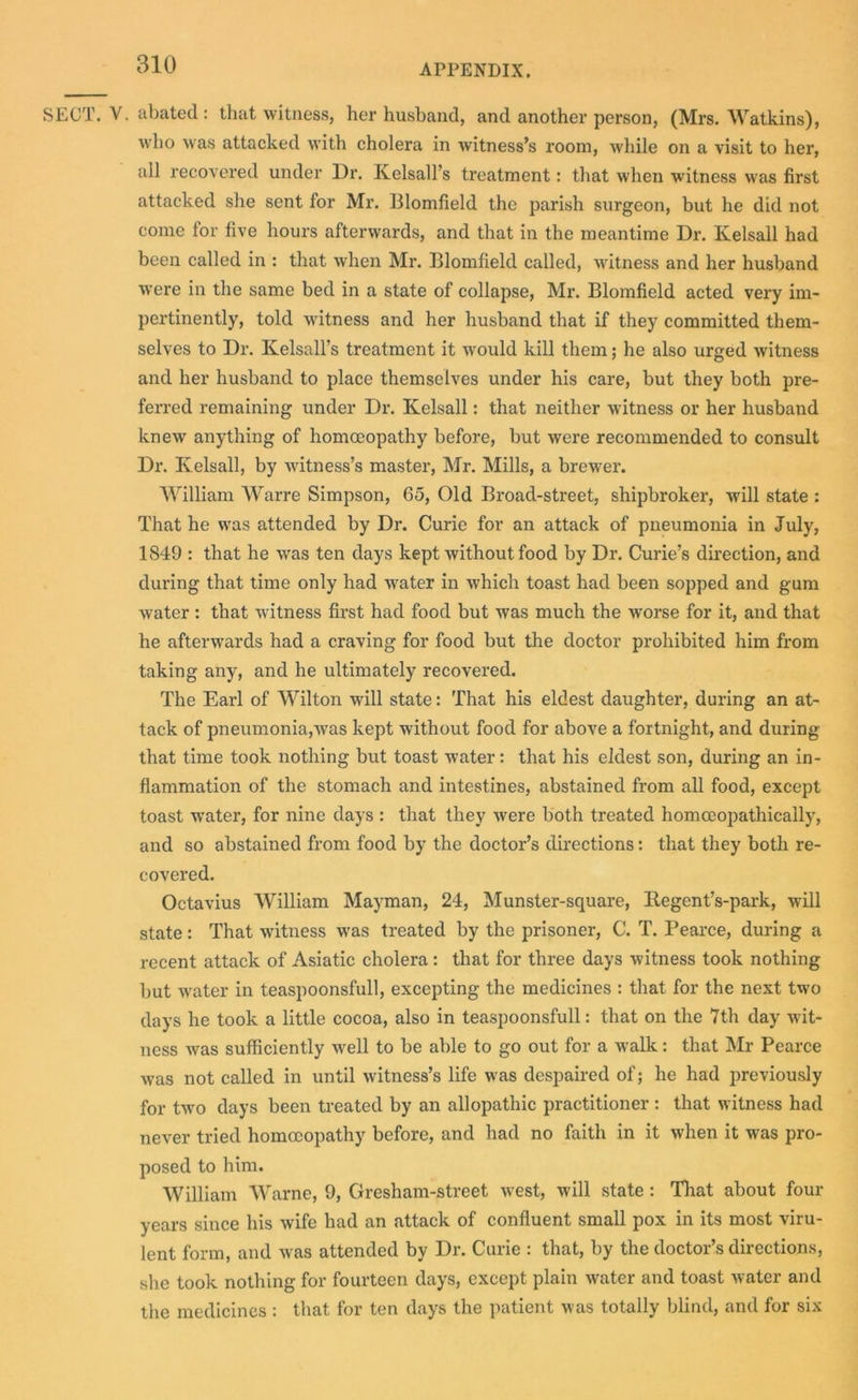 SECT. V. abated : that witness, her husband, and another person, (Mrs. Watkins), who was attacked with cholera in witness’s room, Avhile on a visit to her, all recovered under Dr. Kelsall’s treatment: that when witness was first attacked she sent for Mr. Blomfield the parish surgeon, but he did not come lor five hours afterwards, and that in the meantime Dr. Kelsall had been called in : that when Mr. Blomfield called, witness and her husband were in the same bed in a state of collapse, Mr. Blomfield acted very im- pertinently, told witness and her husband that if they committed them- selves to Dr. Kelsall’s treatment it would kill them; he also urged witness and her husband to place themselves under his care, but they both pre- ferred remaining under Dr. Kelsall: that neither witness or her husband knew anything of homoeopathy before, but were recommended to consult Dr. Kelsall, by witness’s master, Mr. Mills, a brewer. William Warre Simpson, 65, Old Broad-street, shipbroker, will state : That he was attended by Dr. Curie for an attack of pneumonia in July, 1849 : that he was ten days kept without food by Dr. Curie’s direction, and during that time only had w'ater in which toast had been sopped and gum water : that witness first had food but was much the worse for it, and that he afterwards had a craving for food but the doctor prohibited him from taking any, and he ultimately recovered. The Earl of Wilton will state: That his eldest daughter, during an at- tack of pneumonia,was kept without food for above a fortnight, and during that time took nothing but toast water: that his eldest son, during an in- flammation of the stomach and intestines, abstained from all food, except toast wrater, for nine days : that they were both treated homoeopathically, and so abstained from food by the doctor’s directions: that they both re- covered. Octavius William Mayman, 24, Munster-square, Regent’s-park, will state: That witness was treated by the prisoner, C. T. Pearce, during a recent attack of Asiatic cholera : that for three days witness took nothing but water in teaspoonsfull, excepting the medicines : that for the next two days he took a little cocoa, also in teaspoonsfull: that on the 7th day wit- ness was sufficiently well to be able to go out for a walk: that Mr Pearce was not called in until witness’s life was despaired of; he had previously for two days been treated by an allopathic practitioner : that witness had never tried homoeopathy before, and had no faith in it when it was pro- posed to him. William Warne, 9, Gresham-street west, will state : That about four years since his wife had an attack of confluent small pox in its most viru- lent form, and was attended by Dr. Curie : that, by the doctor’s directions, she took nothing for fourteen days, except plain water and toast water and the medicines : that for ten days the patient was totally blind, and for six