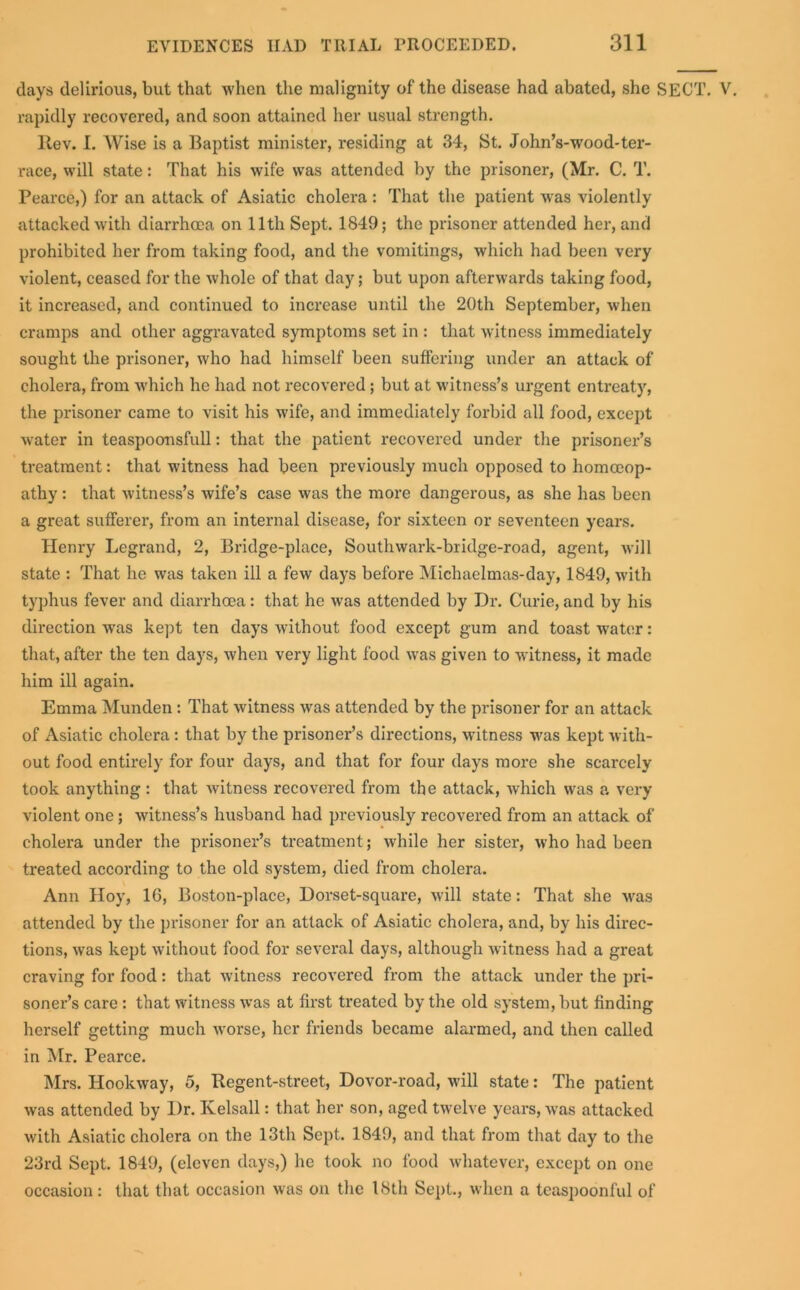 days delirious, but that when the malignity of the disease had abated, she SECT, rapidly recovered, and soon attained her usual strength. Itev. I. Wise is a Baptist minister, residing at 34, St. John’s-wood-ter- race, will state: That his wife was attended by the prisoner, (Mr. C. T. Pearce,) for an attack of Asiatic cholera: That the patient was violently attacked with diarrhoea on 11th Sept. 1849; the prisoner attended her, and prohibited her from taking food, and the vomitings, which had been very violent, ceased for the whole of that day; but upon afterwards taking food, it increased, and continued to increase until the 20th September, when cramps and other aggravated symptoms set in : that witness immediately sought the prisoner, who had himself been suffering under an attack of cholera, from which he had not recovered ; but at witness’s urgent entreaty, the prisoner came to visit his wife, and immediately forbid all food, except water in teaspoonsfull: that the patient recovered under the prisoner’s treatment: that witness had been previously much opposed to homoeop- athy : that witness’s wife’s case was the more dangerous, as she has been a great sufferer, from an internal disease, for sixteen or seventeen years. Henry Legrand, 2, Bridge-place, Southwark-bridge-road, agent, will state : That he was taken ill a few days before Michaelmas-day, 1849, with typhus fever and diarrhoea: that he was attended by Dr. Curie, and by his direction was kept ten days without food except gum and toast water: that, after the ten days, when very light food was given to witness, it made him ill again. Emma Munden : That witness was attended by the prisoner for an attack of Asiatic cholera: that by the prisoner’s directions, witness was kept with- out food entirely for four days, and that for four days more she scarcely took anything : that witness recovered from the attack, which was a very violent one; witness’s husband had previously recovered from an attack of cholera under the prisoner’s treatment; while her sister, who had been treated according to the old system, died from cholera. Ann Hoy, 1G, Boston-place, Dorset-square, will state: That she was attended by the prisoner for an attack of Asiatic cholera, and, by his direc- tions, was kept without food for several days, although witness had a great craving for food: that witness recovered from the attack under the pri- soner’s care: that witness was at first treated by the old system, but finding herself getting much worse, her friends became alarmed, and then called in Mr. Pearce. Mrs. Hookway, 5, Begent-street, Dovor-road, will state: The patient was attended by Dr. Kelsall: that her son, aged twelve years, was attacked with Asiatic cholera on the 13th Sept. 1849, and that from that day to the 23rd Sept. 1849, (eleven days,) he took no food whatever, except on one occasion: that that occasion was on the 18th Sept., when a teaspoonful of