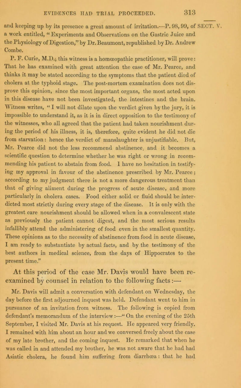 and keeping up by its presence a great amount of irritation.-—P. 98,99, of SECT. V. a work entitled, “Experiments and Observations on the Gastric Juice and the Physiology of Digestion,” by Dr. Beaumont, republished by Dr. Andrew Combe. P. F. Curie, M.D.-, this witness is a homoeopathic practitioner, will prove: That he has examined with great attention the case of Mr. Pearce, and thinks it may be stated according to the symptoms that the patient died of cholera at the typhoid stage. The post-mortem examination does not dis- prove this opinion, since the most important organs, the most acted upon in this disease have not been investigated, the intestines and the brain. Witness writes, “ I will not dilate upon the verdict given by the jury, it is impossible to understand it, as it is in direct opposition to the testimony of the witnesses, who all agreed that the patient had taken nourishment dur- ing the period of his illness, it is, therefore, quite evident he did not die from starvation : hence the verdict of manslaughter is unjustifiable. But, Mr. Pearce did not the less recommend abstinence,, and it becomes a scientific question to determine whether he was right or wrong in recom- mending his patient to abstain from food. 1 have no hesitation in testify- ing my approval in favour of the abstinence prescribed by Mr. Pearce ; according to my judgment there is not a more dangerous treatment than that of giving aliment during the progress of acute disease, and more particularly in cholera cases. Food either solid or fluid should be inter- dicted most strictly during every stage of the disease. It is only with the greatest care nourishment should be allowed when in a convalescent state as previously the patient cannot digest, and the most serious results infallibly attend the administering of food even in the smallest quantity. These opinions as to the necessity of abstinence from food in acute disease, I am ready to substantiate by actual facts, and by the testimony of the best authors in medical science, from the days of Hippocrates to the present time,” At this period of the case Mr. Davis would have been re- examined by counsel in relation to the following facts :— Mr. Davis wfill admit a conversation with defendant on Wednesday, the day before the first adjourned inquest was held. Defendant went to him in pursuance of an invitation from witness. The following is copied from defendant’s memorandum of the interview:—“ On the evening of the 25th September, I visited Mr. Davis at his request. He appeared very friendly. I remained with him about an hour and we conversed freely about the case of my late brother, and the coming inquest. He remarked that when he was called in and attended my brother, he was not aware that he had had Asiatic cholera, he found him suffering from diarrhoea: that he had