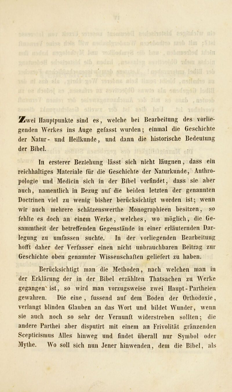 Zwei Hauptpunkte sind es, welche bei Bearbeitung des vorlie- genden Werkes ins Auge gefasst wurden; einmal die Geschichte der Natur- und Heilkunde, und dann die historische Bedeutung der Bibel. In ersterer Beziehung lässt sich nicht läugnen, dass ein reichhaltiges Materiale für die Geschichte der Naturkunde, Anthro- pologie und Medicin sich in der Bibel vorfindet, dass sie aber auch, namentlich in Bezug auf die beiden letzten der genannten Doctrinen viel zu wenig bisher berücksichtigt worden ist; wenn wir auch mehrere schätzenswerthe Monographieen besitzen, so fehlte es doch an einem Werke, welches, wo möglich, die Ge- sammtheit der betreffenden Gegenstände in einer erläuternden Dar- legung zu umfassen suchte. In der vorliegenden Bearbeitung hofft daher der Verfasser einen nicht unbrauchbaren Beitrag zur Geschichte oben genannter Wissenschaften geliefert zu haben. Berücksichtigt man die Methoden, nach welchen man in der Erklärung der in der Bibel erzählten Thatsachen zu Werke gegangen ist, so wird man vorzugsweise zwei Haupt - Partheien gewahren. Die eine , fussend auf dem Boden der Orthodoxie, verlangt blinden Glauben an das Wort und bildet Wunder, wenn sie auch noch so sehr der Vernunft widerstreben sollten; die andere Parthei aber disputirt mit einem an Frivolität glänzenden Sceplicismus Alles hinweg und findet überall nur Symbol oder Mythe. Wo soll sich nun Jener hinwenden, dem die Bibel, als