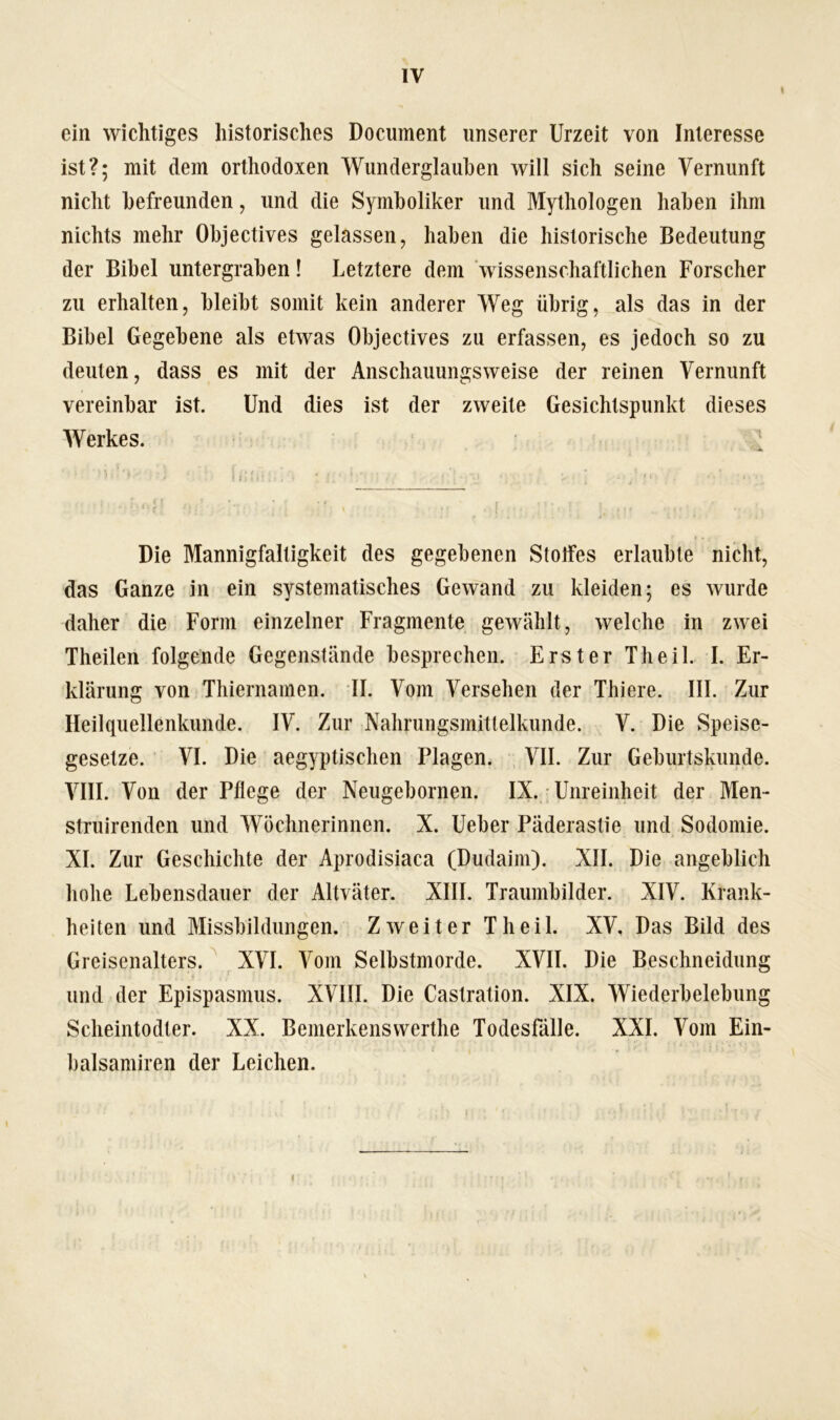 ein wichtiges historisches Document unserer Urzeit von Interesse ist?; mit dem orthodoxen Wunderglauben will sich seine Vernunft nicht befreunden, und die Symboliker und Mythologen haben ihm nichts mehr Objectives gelassen, haben die historische Bedeutung der Bibel untergraben! Letztere dem wissenschaftlichen Forscher zu erhalten, bleibt somit kein anderer Weg übrig, als das in der Bibel Gegebene als etwas Objectives zu erfassen, es jedoch so zu deuten, dass es mit der Anschauungsweise der reinen Vernunft vereinbar ist. Und dies ist der zweite Gesichtspunkt dieses Werkes. Die Mannigfaltigkeit des gegebenen Stolfes erlaubte nicht, das Ganze in ein systematisches Gewand zu kleiden; es wurde daher die Form einzelner Fragmente gewählt, welche in zwei Theilen folgende Gegenstände besprechen. Erster Th eil. I. Er- klärung von Thiernamen. II. Vom Versehen der Thiere. III. Zur Heilquellenkunde. IV. Zur Nahrungsmitlelkunde. V. Die Speise- gesetze. VI. Die aegyptischen Plagen. VII. Zur Geburtskunde. VIII. Von der Pflege der Neugebornen. IX. Unreinheit der Men- struirenden und Wöchnerinnen. X. Ueber Päderastie und Sodomie. XI. Zur Geschichte der Aprodisiaca (Dudaim). XII. Die angeblich hohe Lebensdauer der Altväter. XIII. Traumbilder. XIV. Krank- heiten und Missbildungen. Zweiter Th eil. XV, Das Bild des Greisenalters. XVI. Vom Selbstmorde. XVII. Die Beschneidung und der Epispasmus. XVIII. Die Castration. XIX. Wiederbelebung Scheintodter. XX. Bemerkensvverthe Todesfälle. XXL Vom Ein- balsamiren der Leichen. i