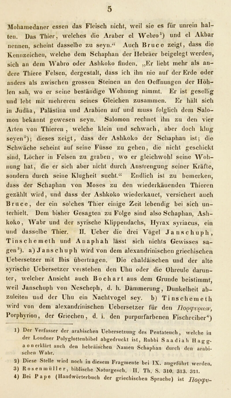 Mohamedaner essen das Fleisch nicht, weil sie es für unrein hal- ten. Das Thier, welches die Araber el Webro1) und el Akbar nennen, scheint dasselbe zu seyn.“ Auch Bruce zeigt, dass die Kennzeichen, welche dem Schaphan der Hebräer beigelegt werden, sich an dem Wabro oder Ashkoko finden* ,,Er liebt mehr als an- dere Thiere Felsen, dergestalt, dass ich ihn nie auf der Erde oder anders als zwischen grossen Steinen an den Oeffnungen der Höh- len sah, wo er seine beständige Wohnung nimmt. Er ist gesellig und lebt mit mehreren seines Gleichen zusammen. Er hält sich in Judäa, Palästina und Arabien auf und muss folglich dem Salo- mon bekannt gewesen seyn. Salomon rechnet ihn zu den vier Alten von Thieren , welche klein und schwach, aber doch klug seyen2); dieses zeigt, dass der Ashkoko der Schaphan ist; die Schwäche scheint auf seine Fiisse zu gehen, die nicht geschickt sind, Löcher in Felsen zu graben, wo er gleichwohl seine Woh- nung hat, die er sich aber nicht durch Anstrengung seiner Kräfte, sondern durch seine Klugheit sucht.“ Endlich ist zu bemerken, dass der Schaphan von Moses zu den wieder'kauenden Thieren gezählt wird, und dass der Ashkoko wiederkauct, versichert auch Bruce, der ein solches Thier einige Zeit lebendig bei sich un- terhielt. Dem bisher Gesagten zu Folge sind also Schaphan, Ash- koko , Wabr und der syrische Klippendachs, Hyrax syriacus, ein und dasselbe Thier. II. Ueber die drei Vögel Ja nschuph, Tinschemeth und Anaphah lässt sich nichts Gewisses sa- gen3}. a) J ans ch u ph wird von dem alexandrinischen griechischen Uebersetzer mit Ibis übertragen. Die chaldäischen und der alte syrische Uebersetzer verstehen den Uhu oder die Ohreule darun- ter, welcher Ansicht auch Bo chart aus dem Grunde beistimmt, weil Janschuph von Nescheph, d. h. Dämmerung, Dunkelheit ab- zuleiteu und der Uhu ein Nachtvogel sey. b) Tinschemeth wird von dem alexandrinischen Uebersetzer für den Tloocpvouov. Porphyrion, der Griechen, d. i. den purpurfarbenen Fischreiher4) 1) Der Verfasser der arabischen Uebersetzung des Pentateuch, welche in der Londner Polyglottenbibel abgedruckt ist, Rabbi Saadiah Hagg- a o n erklärt auch den hebräischen INamen Schaphan durch den arabi- schen Wabr. 2) Diese Stelle wird noch in diesem Fragmente bei IX. angeführt werden. 3) Rosenmüller, biblische Naturgesch. II. Th. S. 310. 313. 321. 4) Bei Pape (Handwörterbuch der griechischen Sprache) ist JZop^u-