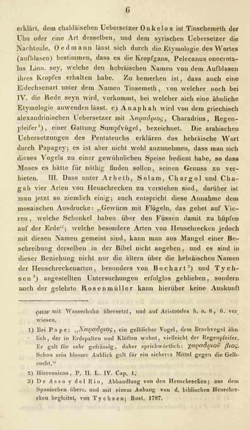 erklärt, dem chaldäischen Uebersetzer Onkelos ist Tinschemeth der Uhu oder eine Art desselben, und dem syrischen Uebersetzer die Nachteule« Oedmann lässt sich durch die Etymologie des Wortes (aufblasen) bestimmen, dass es die Kropfgans, Pelecanus onocrota- lus Linn. sey, welche den hebräischen Namen von dem Aufblasen ihres Kropfes erhalten habe. Zu bemerken ist, dass auch eine Eidechsenart unter dem Namen Tinsemeth, von welcher noch bei IV. die Rede seyn wird, vorkommt, bei welcher sich eine ähnliche Etymologie anwenden lässt, c) Anaphah wird von dem griechisch alexandrinischen Uebersetzer mit Xccgocdpiog, Charadrius , Regen- pfeifer* 1), einer Gattung Sumpfvögel, bezeichnet. Die arabischen Uebersetzungen des Pentateuchs erklären das hebräische Wort durch Papagey; es ist aber nicht wohl anzunehmen, dass man sich dieses Vogels zu einer gewöhnlichen Speise bedient habe, so dass Moses es hätte für nöthig finden sollen, seinen Genuss zu ver- bieten. III. Dass unter Arbcth, Sol am, Chargol und Cha- gab vier Arten von Heuschrecken zu verstehen sind, darüber ist man jetzt so ziemlich einig; auch entspricht diese Annahme dem mosaischen Ausdrucke: „Gewürm mit Flügeln, das gehet auf Vie- ren , welche Schenkel haben über den Füssen damit zu hüpfen auf der Erde“; welche besondere Arten von Heuschrecken jedoch mit diesen Namen gemeint sind, kann man aus Mangel einer Be- schreibung derselben in der Bibel nicht angeben, und es sind in dieser Beziehung nicht nur die altern über die hebräischen Namen der Heuschreckenarten, besonders von Bocliart2) und Tych- sen3) angestellten Untersuchungen erfolglos geblieben, sondern auch der gelehrte Rosenmüller kann hierüber keine Auskunft iouov mit Wasserhuhn übersetzt, und auf Aristoteles h» a. 8, 6. ver wiesen. 1) Bei Pape: ^XccociÖQLOQ,, ein gelblicher Vogel, dem Brachvogel ähn- lich, der in Erdspalten und Klüften wohnt, vielleicht der Regenpfeifer. Er galt für sehr gefrässig, daher sprichwörtlich: %(XQCtdQiOV ßiO£. Schon sein blosser Anblick galt für ein sicheres Mittel gegen die Gelb- sucht.“ 2) Hierozoicon, P. II. L. IV. Cap. 1. 3) De Asso y del Rio, Abhandlung von den Heuschrecken; aus dem Spanischen übers, und mit einem Anhang von d. biblischen Heuschre- cken begleitet, von Tychsen; Rost, 1787,