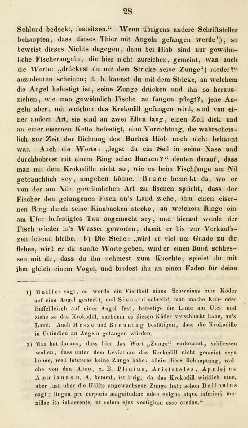 Schlund bedeckt, festsitzen.a Wenn übrigens andere Schriftsteller behaupten, dass dieses Thier mit Angeln gefangen werde1), so beweist dieses Nichts dagegen, denn bei Hiob sind nur gewöhn- liche Fischerangeln, die hier nicht zureichen, gemeint, was auch die Worte: „drückest du mit dem Stricke seine Zunge2) nieder?u anzudeuten scheinen; d. h. kannst du mit dem Stricke, an welchem die Angel befestigt ist, seine Zunge drücken und ihn so heraus- ziehen, wie man gewöhnlich Fische zu fangen pflegt?; jene An- geln aber, mit weichen das Krokodill gefangen wird, sind von ei- ner andern Art, sie sind an zwei Ellen lang, einen Zoll dick und an einer eisernen Kette befestigt, eine Vorrichtung, die wahrschein- lich zur Zeit der Dichtung des Buches Iliob noch nicht bekannt war. Auch die Worte: „legst du ein Seil in seine Nase und durchbohrest mit einem Ring seine Backen ?u deuten darauf, dass man mit dem Krokodille nicht so, wie es beim Fischfänge am Nil gebräuchlich sey, umgehen könne. Bruce bemerkt da, wo er von der am Nile gewöhnlichen Art zu fischen spricht, dass der Fischer den gefangenen Fisch an’s Land ziehe, ihm einen eiser- nen Ring durch seine Kinnbacken stecke, an welchem Ringe ein am Ufer befestigtes Tau angemacht sey, und hierauf werde der Fisch wieder ins Wasser geworfen, damit er bis zur Verkaufs- zeit lebend bleibe, b) Die Stelle: „wird er viel um Gnade zu dir flehen, wird er dir sanfte Worte geben, wird er einen Bund scldies- sen mit dir, dass du ihn nehmest zum Knechte; spielst du mit ihm gleich einem Vogel, und bindest ihn an einen Faden für deine 1) Maill et sagt, es werde ein Viertheil eines Schweines zum Köder auf eine Angel gesteckt, und Siccard schreibt, man mache Kuh- oder Büffelfleisch auf einer Angel fest, befestige die Linie am Ufer und ziehe so das Krokodill, nachdem es diesen Köder verschluckt habe, an’s Land. Auch Hesse und B r c u n i n g bestätigen , dass die Krokodille in Ostindien an Angeln gefangen würden. 2) Man hat daraus, dass hier das Wort „Zunge“ vorkommt, schliessen wollen, dass unter dem Leviathan das Krokodill nicht gemeint seyn könne, weil letzteres keine Zunge habe: allein diese Behauptung, wel- che von den Alten, z. B. Plinius, Aristoteles, Apulej us Ammianus u. A. kommt, ist irrig, da das Krokodill wirklich eine, aber fast über die Hälfte angewachsene Zunge hat; schon Bel Ion ins sagt : lingua pro corporis magnitudine adeo exigua atque inferiori ma- xillae ita inhaerentc, ut solum ejus vestigium esse credas,“