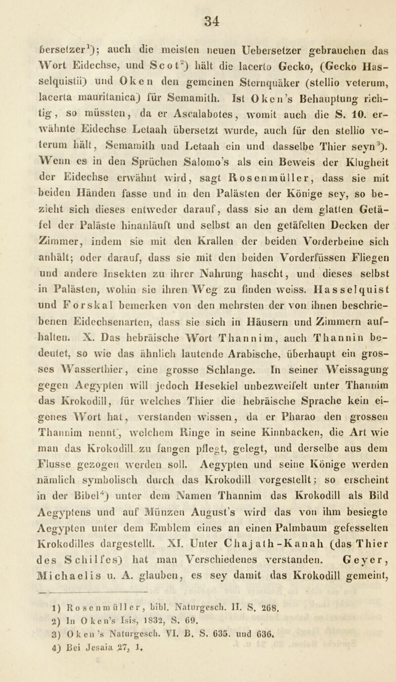 bersetzer1 2); auch die meisten neuen Uebei setzer gebrauchen das Wort Eidechse, und ScoV) hält die lacerto Gecko, (Gecko Has- selquislii) und Oken den gemeinen Steinquäker (stellio veterum, lacerta mauritanica) für Semamith. Ist Oken’s Behauptung rich- tig , so müssten, da er Ascalabotes, womit auch die S. 10. er- wähnte Eidechse Letaah übersetzt wurde, auch für den stellio ve- terum hält, Semamith und Letaah ein und dasselbe Thier seyn3). Wenn es in den Sprüchen Salomo’s als ein Beweis der Klugheit der Eidechse erwähnt wird, sagt Rosenmüller, dass sie mit beiden Händen fasse und in den Palästen der Könige sey, so be- zieht sich dieses entweder darauf, dass sie an dem glatten Getä- fel der Paläste hinanläuft und selbst an den getäfelten Decken der Zimmer, indem sie mit den Krallen der beiden Vorderbeine sich anhält; oder darauf, dass sie mit den beiden Vorderfüssen Fliegen und andere Insekten zu ihrer Nahrung hascht, und dieses selbst in Palästen, wohin sie ihren Weg zu finden weiss. Ilasselquist und Forskal bemerken von den mehrsten der von ihnen beschrie- benen Eidechsenarten, dass sie sich in Häusern und Zimmern auf- halten. N. Das hebräische Wort Thann im, auch Thannin be- deutet, so wie das ähnlich lautende Arabische, überhaupt ein gros- ses W asserthier, eine grosse Schlange. In seiner W eissagung gegen Aegypten will jedoch Ilesekiel unbezweifelt unter Tharmim das Krokodill, für welches Thier die hebräische Sprache kein ei- genes Wort hat, verstanden wissen, da er Pharao den grossen Thannim nennt, welchem Rumc in seine Kinnbacken, die Art wie man das Krokodill zu fangen pflegt, gelegt, und derselbe aus dem Flusse gezogen werden soll. Aegypten und seine Könige werden nämlich symbolisch durch das Krokodill vorgestellt; so erscheint in der Bibel4) unter dem Namen Thannim das Krokodill als Bild Aegyptens und auf Münzen August s wird das von ihm besiegte Aegypten unter dem Emblem eines an einen Palmbaum gefesselten Krokodilles dargestellt. XI. Unter Ciiaj ath-Kanah (das Thier des Schilfes) hat man Verschiedenes verstanden. Geyer, Michaelis u. A. glauben, es sey damit das Krokodill gemeint, 1) Rosenmüll er, bibl. Naturgescb. II. S. 2GS. 2) ln Oken’s Isis, 1832, S. (59. 3) Oken’s Naturgescb. VI. B. S. G35, und G36. 4) ßei Jesaia 27, 1.