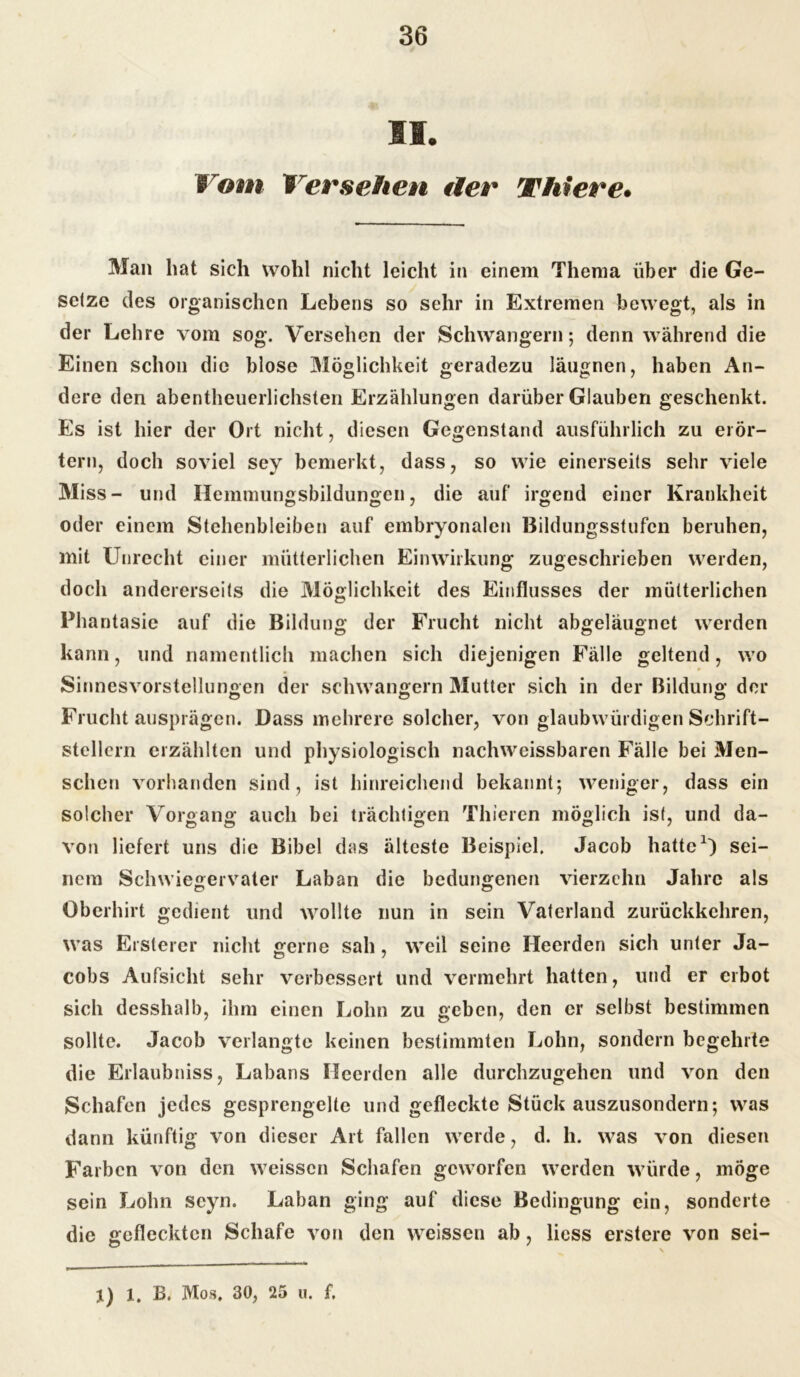 SS. Vom Versehen der Widere» Man hat sich wohl nicht leicht in einem Thema über die Ge- setze des organischen Lebens so sehr in Extremen bewegt, als in der Lehre vom sog. Versehen der Schwängern; denn während die Einen schon die blose Möglichkeit geradezu läugnen, haben An- dere den abentheuerlichsten Erzählungen darüber Glauben geschenkt. Es ist hier der Ort nicht, diesen Gegenstand ausführlich zu erör- tern, doch soviel sey bemerkt, dass, so wie einerseits sehr viele Miss- und Hemmungsbildungen, die auf irgend einer Krankheit oder einem Stehenbleiben auf embryonalen Bildungsstufen beruhen, mit Unrecht einer mütterlichen Einwirkung zugeschrieben werden, doch andererseits die Möglichkeit des Einflusses der mütterlichen Phantasie auf die Bildung der Frucht nicht abgelaugnet werden kann, und namentlich machen sich diejenigen Fälle geltend, wo Sinnes Vorstellungen der schwängern Mutter sich in der Bildung der Frucht ausprägen. Dass mehrere solcher, von glaubwürdigen Schrift- stellern erzählten und physiologisch nachweissbaren Fälle bei Men- schen vorhanden sind, ist hinreichend bekannt; weniger, dass ein solcher Vorgang auch bei trächtigen Thieren möglich ist, und da- von liefert uns die Bibel das älteste Beispiel. Jacob hatte1) sei- nem Schwiegervater Laban die bedungenen vierzehn Jahre als Oberhirt gedient und wollte nun in sein Vaterland zurückkehren, was Ersterer nicht gerne sah, weil seine Heerden sich unter Ja- cobs Aufsicht sehr verbessert und vermehrt hatten, und er erbot sich desshalb, ihm einen Lohn zu geben, den er selbst bestimmen sollte. Jacob verlangte keinen bestimmten Lohn, sondern begehrte die Erlaubniss, Labans Heerden alle durchzugehen und von den Schafen jedes gesprengelte und gefleckte Stück auszusondern; was dann künftig von dieser Art fallen werde, d. h. was von diesen Farben von den weissen Schafen geworfen werden würde, möge sein Lohn scyn. Laban ging auf diese Bedingung ein, sonderte die gefleckten Schafe von den weissen ab, liess erstere von sei- j) l. B. Mos. 30, 25 u. f.