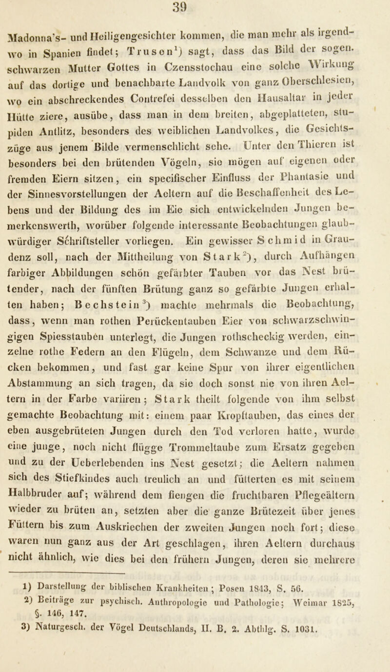 Madonna’s- und Heiligengesichter kommen, die man mehr als irgend- wo in Spanien findet; Truson1) sagt, dass das Bild der sogen, schwarzen Mutter Gottes in Czensstochau eine solche Wirkung auf das dortige und benachbarte Landvolk von ganz Oberschlesien, wo ein abschreckendes Contrefei desselben den Hausaltar in jeder Hütte ziere, ausübe, dass man in dem breiten, abgeplatteten, stu- piden Antlitz, besonders des weiblichen Landvolkes, die Gesichts- züge aus jenem Bilde vermenschlicht sehe. Unter den fI liieren ist besonders bei den brütenden Vögeln, sie mögen auf eigenen oder fremden Eiern sitzen, ein specifischer Einfluss der Phantasie und der Sinnesvorstellungen der Acltern auf die Beschaffenheit des Le- bens und der Bildung des im Eie sich entwickelnden Jungen be- merkenswerth, worüber folgende interessante Beobachtungen glaub- würdiger Schriftsteller vorliegen. Ein gewisser S clim i d in Grau- denz soll, nach der Mittheilung von Stark2), durch Aufhängen farbiger Abbildungen schön gefärbter Tauben vor das Nest brü- tender, nach der fünften Brütung ganz so gefärbte Jungen erhal- ten haben; Bechstein3) machte mehrmals die Beobachtung, dass, wenn man rothen Perückentaubcn Eier von schwarzschwin- gigen Spiesstauben unterlegt, die Jungen rothscheckig werden, ein- zelne rothe Federn an den Flügeln, dem Schwänze und dem Rü- cken bekommen, und fast gar keine Spur von ihrer eigentlichen Abstammung an sich tragen, da sie doch sonst nie von ihren Ael- tern in der Farbe variiren ; Stark theilt folgende von ihm selbst gemachte Beobachturig mit: einem paar Kropftauben, das eines der eben ausgebrüteten Jungen durch den Tod verloren hatte, wurde eine junge, noch nicht flügge Trommeltaube zum Ersatz gegeben und zu der Ueberlebenden ins Nest gesetzt; die Aeltern nahmen sich des Stiefkindes auch treulich an und fütterten cs mit seinem Halbbruder auf; während dem fiengen die fruchtbaren Pflegeältern wieder zu brüten an, setzten aber die ganze Blütezeit über jenes Füttern bis zum Auskriechen der zweiten Jungen noch fort; diese waren nun ganz aus der Art geschlagen, ihren Aeltern durchaus nicht ähnlich, wie dies bei den frühem Jungen, deren sic mehrere 1) Darstellung der biblischen Krankheiten ; Posen 1S43, S, 56. 2) Beiträge zur psychisch. Anthropologie und Pathologie; Weimar 1S25, §. M6, 147. 3) Naturgesch. der Vögel Deutschlands, II. B. 2. Abthlg. S. 1031.