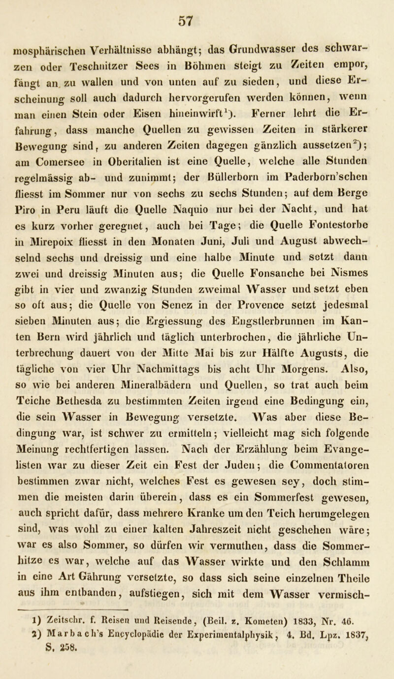 mosphärischen Verhältnisse abhängt 5 das Grundwasser des schwar- zen oder Teschnitzer Sees in Böhmen steigt zu Zeiten empor, fängt an zu wallen und von unten auf zu sieden, und diese Er- scheinung soll auch dadurch hervorgerufen weiden können, wenn man einen Stein oder Eisen hin ein wirft1). Ferner lehrt die Er- fahrung, dass manche Quellen zu gewissen Zeiten in stärkerer Bewegung sindr zu anderen Zeiten dagegen gänzlich aussetzen2)*, am Comersee in Oberitalien ist eine Quelle, welche alle Stunden regelmässig: ab- und zunimmt: der Büllerborn im Paderborn’schen fliesst im Sommer nur von sechs zu sechs Stunden; auf dem Berge Piro in Peru läuft die Quelle Naquio nur bei der Nacht, und hat es kurz vorher geregnet, auch bei Tage; die Quelle Fontestorbe in Mirepoix fliesst in den Monaten Juni, Juli und August abwech- selnd sechs und dreissig und eine halbe Minute und setzt dann zwei und dreissig Minuten aus; die Quelle Fonsanche bei Nismes gibt in vier und zwanzig Stunden zweimal Wasser und setzt eben so oft aus; die Quelle von Senez in der Provence setzt jedesmal sieben Minuten aus; die Ergiessung des Engstierbrunnen im Kan- ten Bern wird jährlich und täglich unterbrochen, die jährliche Un- terbrechung dauert von der Mitte Mai bis zur Hälfte Augusts, die tägliche von vier Uhr Nachmittags bis acht Uhr Morgens. Also, so wie bei anderen Mineralbädern und Quellen, so trat auch beim Teiche Bethesda zu bestimmten Zeiten irgend eine Bedingung ein, die sein Wasser in Bewegung versetzte. Was aber diese Be- dingung war, ist schwer zu ermitteln; vielleicht mag sich folgende Meinung rechtfertigen lassen. Nach der Erzählung beim Evange- listen war zu dieser Zeit ein Fest der Juden; die Commentatoren bestimmen zwar nicht, welches Fest es gewesen sey, doch stim- men die meisten darin überein, dass es ein Sommerfest gewesen, auch spricht dafür, dass mehrere Kranke um den Teich herumgelegen sind, was wohl zu einer kalten Jahreszeit nicht geschehen wäre; war es also Sommer, so dürfen wir vermuthen, dass die Sommer- hitze es war, welche auf das Wasser wirkte und den Schlamm in eine Art Gährung versetzte, so dass sich seine einzelnen Theile aus ihm entbanden, aufstiegen, sich mit dem Wasser vermisch- 1) Zeitschr. f. Reisen und Reisende, (Beil. z. Kometen) 1833, Nr. 46. 2) lYIarbaclfs Encyclopädie der Experimentalphysik, 4. Bd, Lpz. 1837, S, 258.