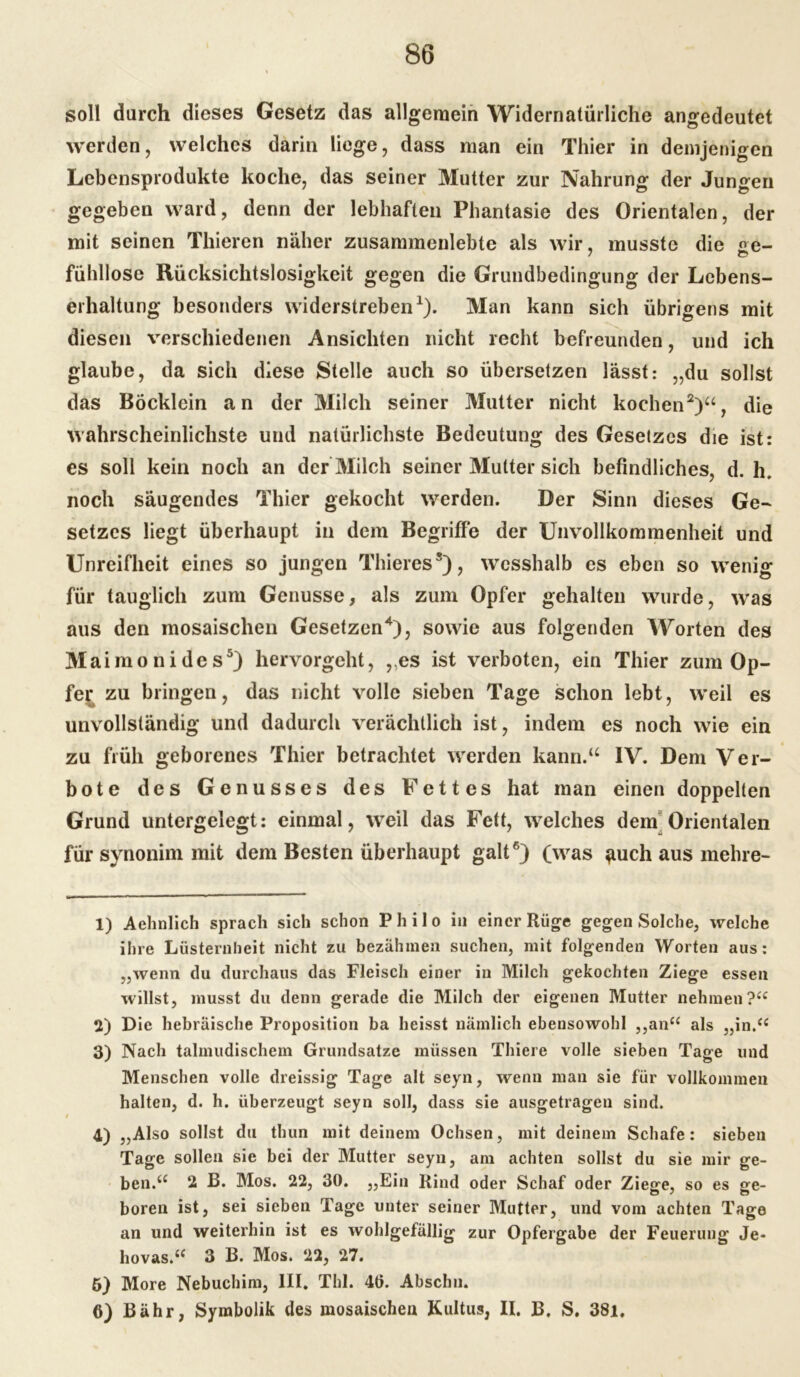 soll durch dieses Gesetz das allgemein Widernatürliche angedeutet werden, welches darin liege, dass man ein Thier in demjenigen Lebensprodukte koche, das seiner Mutter zur Nahrung der Jungen gegeben ward, denn der lebhaften Phantasie des Orientalen, der mit seinen Thieren näher zusammenlebte als wir, musste die ge- fühllose Rücksichtslosigkeit gegen die Grundbedingung der Lebens- erhaltung besonders widerstreben1). Man kann sich übrigens mit diesen verschiedenen Ansichten nicht recht befreunden, und ich glaube, da sich diese Stelle auch so übersetzen lässt: „du sollst das Böcklein an der Milch seiner Mutter nicht kochen2 3)a, die wahrscheinlichste und natürlichste Bedeutung des Gesetzes die ist: es soll kein noch an der Milch seiner Mutter sich befindliches, d. h. noch säugendes Thier gekocht werden. Der Sinn dieses Ge- setzes liegt überhaupt in dem Begriffe der Unvollkommenheit und Unreifheit eines so jungen Thieress), wcsshalb es eben so wenig für tauglich zum Genüsse, als zum Opfer gehalten wurde, was aus den mosaischen Gesetzen4), sowie aus folgenden Worten des Ma imonides5) hervorgeht, „es ist verboten, ein Thier zum Op- fer zu bringen, das nicht volle sieben Tage schon lebt, weil es unvollständig und dadurch verächtlich ist, indem es noch wie ein zu früh geborenes Thier betrachtet werden kann.“ IV. Dem Ver- bote des Genusses des Fettes hat man einen doppelten Grund untergelegt: einmal, weil das Fett, welches dem Orientalen für synonim mit dem Besten überhaupt galt6) (was ^uch aus mehre- 1) Aehnlich sprach sich schon Philo in einer Rüge gegen Solche, welche ihre Lüsternheit nicht zu bezähmen suchen, mit folgenden Worten aus: „wenn du durchaus das Fleisch einer in Milch gekochten Ziege essen willst, musst du denn gerade die Milch der eigenen Mutter nehmen?“ 2) Die hebräische Proposition ba heisst nämlich ebensowohl ,,an“ als „in.“ 3) Nach talmudischem Grundsätze müssen Thiere volle sieben Tage und Menschen volle dreissig Tage alt seyn, wenn man sie für vollkommen halten, d. h. überzeugt seyn soll, dass sie ausgetragen sind. 4) „Also sollst du thun mit deinem Ochsen, mit deinem Schafe: sieben Tage sollen sie bei der Mutter seyn, am achten sollst du sie mir ge- ben.“ 2 B. Mos. 22, 30. „Ein Rind oder Schaf oder Ziege, so es ge- boren ist, sei sieben Tage unter seiner Mutter, und vom achten Tage an und weiterhin ist es wohlgefällig zur Opfergabe der Feuerung Je- hovas.“ 3 B. Mos. 22, 27. 5) More Nebuchim, III. Thl. 46. Abschn. 6) Bähr, Symbolik des mosaischen Kultus, II. B. S. 38i,