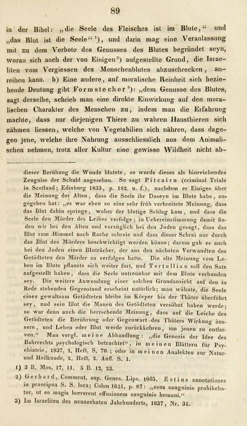 in der Bibel: „die Seele des Fleisches ist im Blute,u und ,,das Blut ist die Seele“1), und darin mag eine Veranlassung mit zu dem Verbote des Genusses des Blutes begründet seyn, woran sich auch der von Einigen2) aufgestellte Grund, die Israe- liten vom Vergiessen des Menschenblutes abzuschrecken , an- reihen kann, b) Eine andere, auf moralische Reinheit sich bezie- hende Deutung gibt Formstecher 3): „dem Genüsse des Blutes, sagt derselbe, schrieb man eine direkte Einwirkung auf den mora- lischen Charakter des Menschen zu, indem man die Erfahrung machte, dass nur diejenigen Thiere zu wahren Hausthieren sich zähmen Hessen, welche von Vegetabilien sich nähren, dass dage- gen jene, welche ihre Nahrung ausschliesslich aus dem Animali- schen nehmen, trotz aller Kultur eine gewisse Wildheit nicht ab- dieser Berühung die Wunde blutete, so wurde dieses als hinreichendes Zeugniss der Schuld angesehen. So sagt Pitcairn (criminal Trials *» in Scotland; Edinburg 1833, p. 182. u. f.), nachdem er Einiges über die Meinung der Alten, dass die Seele ihr Daseyn im Blute habe, an* gegeben liat: „es war eben so eine sehr früh verbreitete Meinung, dass das Blut dahin springe, woher der blutige Schlag kam, und dass die Seele den Mörder des Leibes verfolge ; in Uebereinstimmung damit fin- den wir bei den Alten und vorzüglich bei den Juden gesagt, dass das Blut zum Himmel nach Rache schreie und dass dieser Schrei nur durch das Blut des Mörders beschwichtigt werden könne; darum gab es auch bei den Juden einen Bluträcher, der aus den nächsten Verwandten des Getödteten den Mörder zu verfolgen hatte. Die alte Meinung vom Le- ben im Blute pflanzte sich weiter fort, und Tertullian soll den Satz aufgeslellt haben , dass die Seele untrennbar mit dem Blute verbunden sey. Die weitere Anwendung einer solchen Grundansicht auf den in Rede stehenden Gegenstand erscheint natürlich; man wähnte, die Seele eines gewaltsam Getödteten bleibe im Körper bis der Thäter überführt sey, und sein Blut die Manen des Getödteten versöhnt haben werde* so war denn auch die herrschende Meinung, dass auf die Leiche des Getödteten die Berührung oder Gegenwart-des Thäters Wirkung äus- sere, und Leben oder Blut werde zurückkehren, um jenen zu entlar- ven.“ Man vergl. meine Abhandlung: „die Genesis der Idee des Bahrrechts psychologisch betrachtet“, in meinen Blättern für Psy- chiatiie, 1837, 2. Heft, S. 70.; oder in meinen Analekten zur Natur- und Heilkunde, 2. Heft, 2. Aufl. S. 1. 1) 3 B. Mos. 17, 11. 5 B. 12, 23. 2) Gerhard, Comment. sup. Genes. Lips. 1665. E st ins annotationes in praceipua S. S. loca; Colon 1631, p. 87: „esus sanguinis prohibeba- tur, ut eo magis horrerent effusionem sanguinis humani.“ 3) Im Israeliten des neunzehnten Jahrhunderts, 1837, Nr, 31.