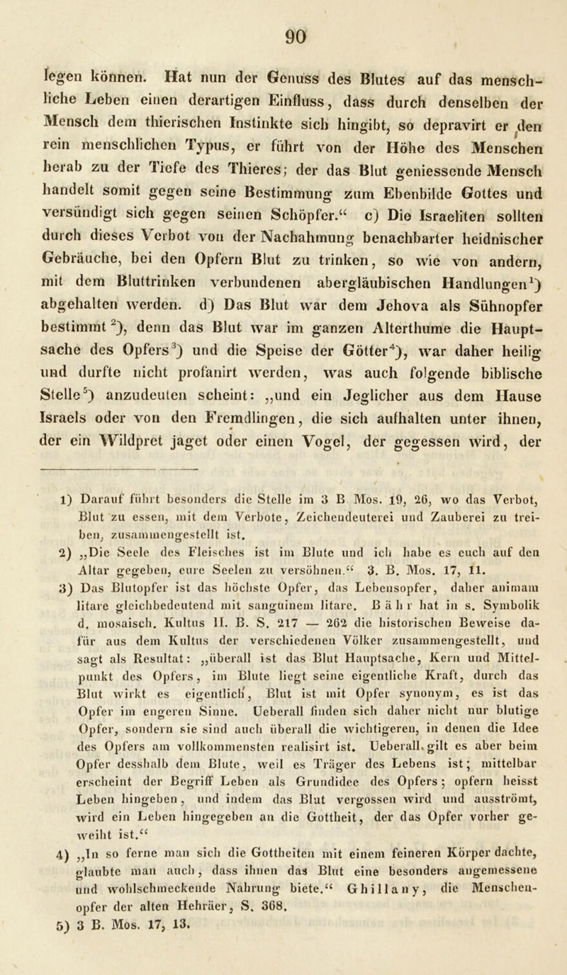 legen können. Hat nun der Genuss des Blutes auf das mensch- liche Leben einen derartigen Einfluss, dass durch denselben der Mensch dem thierischen Instinkte sich hingibt, so depravirt er den rein menschlichen Typus, er führt von der Höhe des Menschen herab zu der liefe des Thieres; der das Blut geniessende Mensch handelt somit gegen seine Bestimmung zum Ebenbilde Gottes und versündigt sich gegen seinen Schöpfer.“ c) Die Israeliten sollten durch dieses V erbot von der Nachahmung benachbarter heidnischer Gebräuche, bei den Opfern Blut zu trinken, so wie von andern, mit dem Bluttrinken verbundenen abergläubischen Handlungen1) abgehalten werden, d) Das Blut war dem Jehova als Sühnopfer bestimmt2), denn das Blut war im ganzen Alterthume die Haupt- sache des Opfers3) und die Speise der Götter4), war daher heilig und durfte nicht profanirt werden, was auch folgende biblische Stelle5) anzudeuten scheint: „und ein Jeglicher aus dem Hause Israels oder von den Fremdlingen, die sich aulhalten unter ihnen, der ein Wildpret jaget oder einen Vogel, der gegessen wird, der 1) Darauf führt besonders die Stelle im 3 B Mos. 19, 26, wo das Verbot, Blut zu essen, mit dein Verbote, Zeichendeuterei und Zauberei zu trei- ben, zusammengestellt ist. 2) „Die Seele des Fleisches ist im Blute und icli habe es euch auf den Altar gegeben, eure Seelen zu versöhnen,“ 3. B. Mos. 17, 11. 3) Das Blutopfer ist das höchste Opfer, das Lebensopfer, daher animam litarc gleichbedeutend mit sanguinem litare, ß ä h r hat in s. Symbolik d. mosaisch. Kultus II. B. S. 217 — 262 die historischen Beweise da- für aus dem Kultus der verschiedenen Völker zusammengestellt, und sagt als Resultat: „überall ist das Blut Hauptsache, Kern und Mittel- punkt des Opfers, im Blute liegt seine eigentliche Kraft, durch das Blut wirkt es eigentlich, Blut ist mit Opfer synonym, es ist das Opfer im engeren Sinne. Uebcrall linden sich daher nicht nur blutige Opfer, sondern sie sind auch überall die wichtigeren, in denen die Idee des Opfers am vollkommensten realisirt ist. Ueberall. gilt es aber beim Opfer desshalb dem Blute, weil es Träger des Lebens ist' mittelbar erscheint der Begriff Leben als Grundidee des Opfers 5 opfern heisst Leben hingeben, und indem das Blut vergossen wird und ausströmt, wird ein Leben hingegeben an die Gottheit, der das Opfer vorher ge- weiht ist.“ 4) „ln so ferne man sich die Gottheiten mit einem feineren Körper dachte, glaubte man auch, dass ihnen das Blut eine besonders angemessene und wohlschmeckende Nahrung biete.“ Ghillany, die Menschen- opfer der alten Hehräer, S. 368. 5) 3 B. Mos. 17, 13.