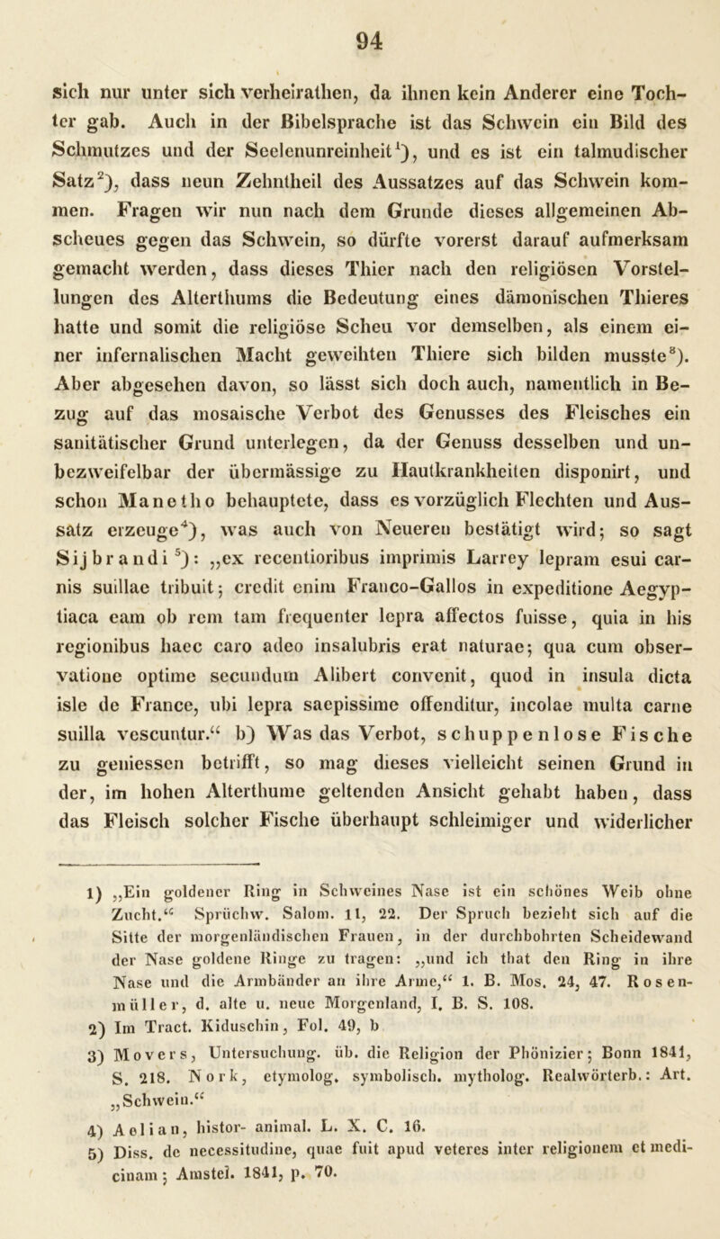 sich nur unter sich verheirathen, da ihnen kein Anderer eine Toch- ter gab. Auch in der Bibelsprache ist das Schwein ein Bild des Schmutzes und der Seelenunreinheit1), und es ist ein talmudischer Satz2 3), dass neun Zehntheil des Aussatzes auf das Schwein kom- men. Fragen wir nun nach dem Grunde dieses allgemeinen Ab- scheues gegen das Schwein, so dürfte vorerst darauf aufmerksam gemacht werden, dass dieses Thier nach den religiösen Vorstel- lungen des Alterthums die Bedeutung eines dämonischen Thieres hatte und somit die religiöse Scheu vor demselben, als einem ei- ner infernalischen Macht geweihten Thiere sich bilden musste8). Aber abgesehen davon, so lässt sich doch auch, namentlich in Be- zug auf das mosaische Verbot des Genusses des Fleisches ein sanitätischer Grund unterlegen, da der Genuss desselben und un- bezweifelbar der übermässige zu Hautkrankheiten disponirt, und schon Manetho behauptete, dass es vorzüglich Flechten und Aus- satz erzeuge4), was auch von Neueren bestätigt wird; so sagt Sijbrandi5 *): „ex recentioribus imprimis Larrey lepram esui car- nis suillae tribuit; credit cnirn Franco-Gallos in expeditione Aegyp- tiaca eam ob rem tarn frequenter lepra affectos fuisse, quia in bis regionibus haec caro adeo insalubris erat naturae; qua cum obser- vatione optime seeuudum Alibert convcnit, quod in insula dicta isle de France, ubi lepra saepissime ofFenditur, incolae multa carne suilla vescuntur.“ b) Was das Verbot, schuppenlose Fische zu gemessen betrifft, so mag dieses vielleicht seinen Grund in der, im hohen Alterthume geltenden Ansicht gehabt haben, dass das Fleisch solcher Fische überhaupt schleimiger und widerlicher 1) „Ein goldener Ring in Schweines Nase ist ein schönes Weib ohne Zucht.“ Spruchw. Salom. lt, 22. Der Spruch bezieht sich auf die Sitte der morgenländischen Frauen, in der durchbohrten Scheidewand der Nase goldene Ringe zu tragen: „und ich that den Ring in ihre Nase und die Armbänder an ihre Arme,“ 1. B. Mos. 24, 47. Rosen- müller, d. alte u. neue Morgenland, I, B. S. 108. 2) Im Tract. Kiduschin, Fol. 49, b 3) Movers, Untersuchung, üb. die Religion der Phönizier; Bonn 1841, S. 218. Nork, etymolog. symbolisch, mytholog. Realwörterb.: Art. „Schwein.“ 4) Aolian, histor- animal. L. X. C. 16. 5) Diss. de necessitudine, quae fuit apud veteres inter religionem et medi- cinam; Amstel. 1841, p. 70.