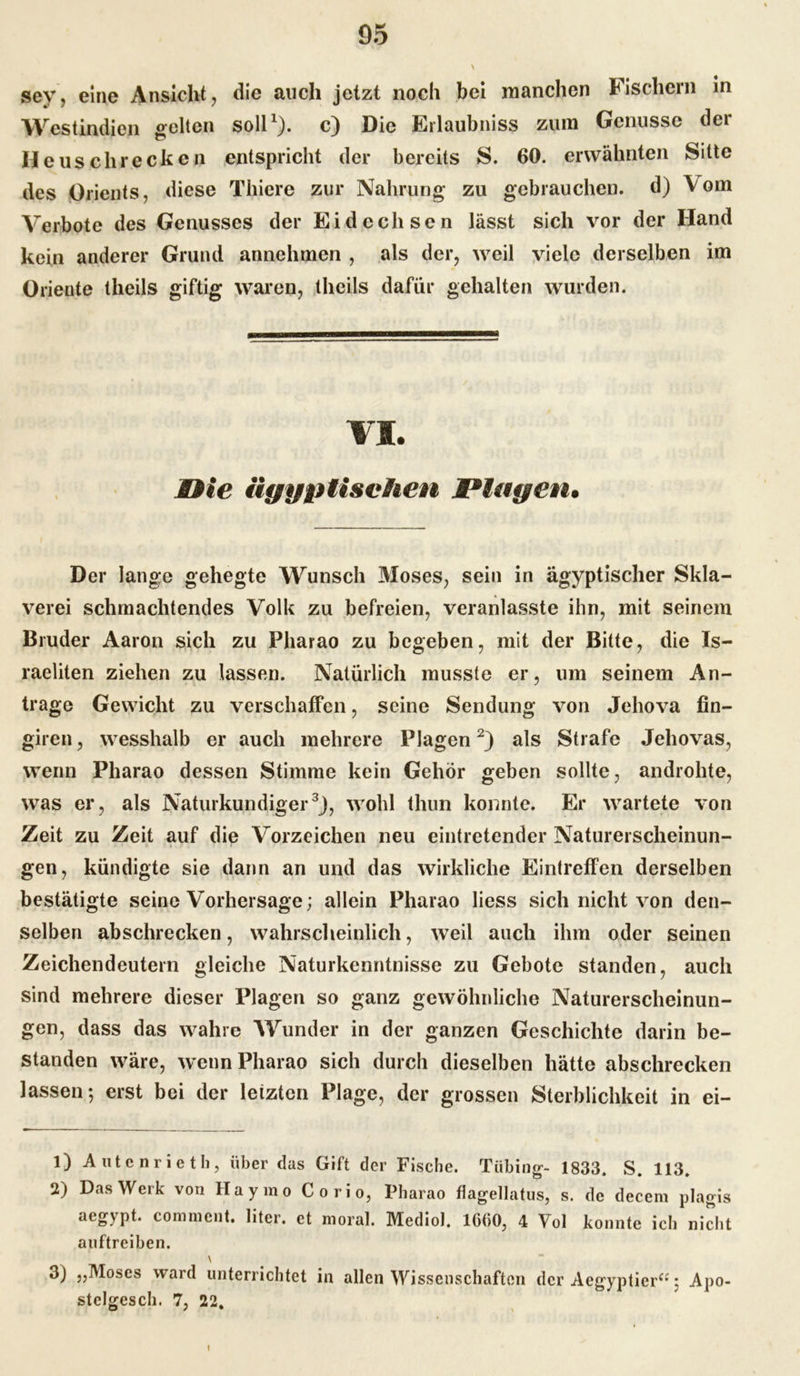 sev, eine Ansicht, die auch jetzt noch bei manchen Fischern in Westindien gelten soll1), c) Die Erlaubnis» zum Genüsse der Heuschrecken entspricht der bereits S. 60. erwähnten Sitte des Orients, diese Thiere zur Nahrung zu gebrauchen, d) Vom Verbote des Genusses der Eidechsen lässt sich vor der Hand kein anderer Grund annehmen , als der, weil viele derselben im Oriente theils giftig waren, thcils dafür gehalten wurden. VI. nie ägyptischen Plagen. Der lange gehegte Wunsch Moses, sein in ägyptischer Skla- verei schmachtendes Volk zu befreien, veranlasste ihn, mit seinem Bruder Aaron sich zu Pharao zu begeben, mit der Bitte, die Is- raeliten ziehen zu lassen. Natürlich musste er, um seinem An- träge Gewicht zu verschaffen, seine Sendung von Jehova fin- giren, wesshalb er auch mehrere Plagen2) als Strafe Jehovas, wenn Pharao dessen Stimme kein Gehör geben sollte, androhte, was er, als Naturkundiger3), wohl thun konnte. Er wartete von Zeit zu Zeit auf die Vorzeichen neu eintretender Naturerscheinun- gen, kündigte sie dann an und das wirkliche Eintreffen derselben bestätigte seine Vorhersage; allein Pharao liess sich nicht von den- selben abschrecken, wahrscheinlich, weil auch ihm oder seinen Zeichendeutern gleiche Naturkenntnisse zu Gebote standen, auch sind mehrere dieser Plagen so ganz gewöhnliche Naturerscheinun- gen, dass das wahre Wunder in der ganzen Geschichte darin be- standen wäre, wenn Pharao sich durch dieselben hätte abschrecken lassen-, erst bei der leiztcn Plage, der grossen Sterblichkeit in ei- 1) A ute nri eth, über das Gift der Fische. Tübing- 1833. S. 113. 2) Das Werk von Haymo Corio, Pharao flagellatus, s. de decem plagis ^^»ypt* commcnt. liter. et moral. Mediol, 16(50, 4 Fol konnte ich nicht auftreiben. \ 3) „Moses ward unterrichtet in allen Wissenschaften der Aegyptier“; Apo- stclgesch. 7, 22.