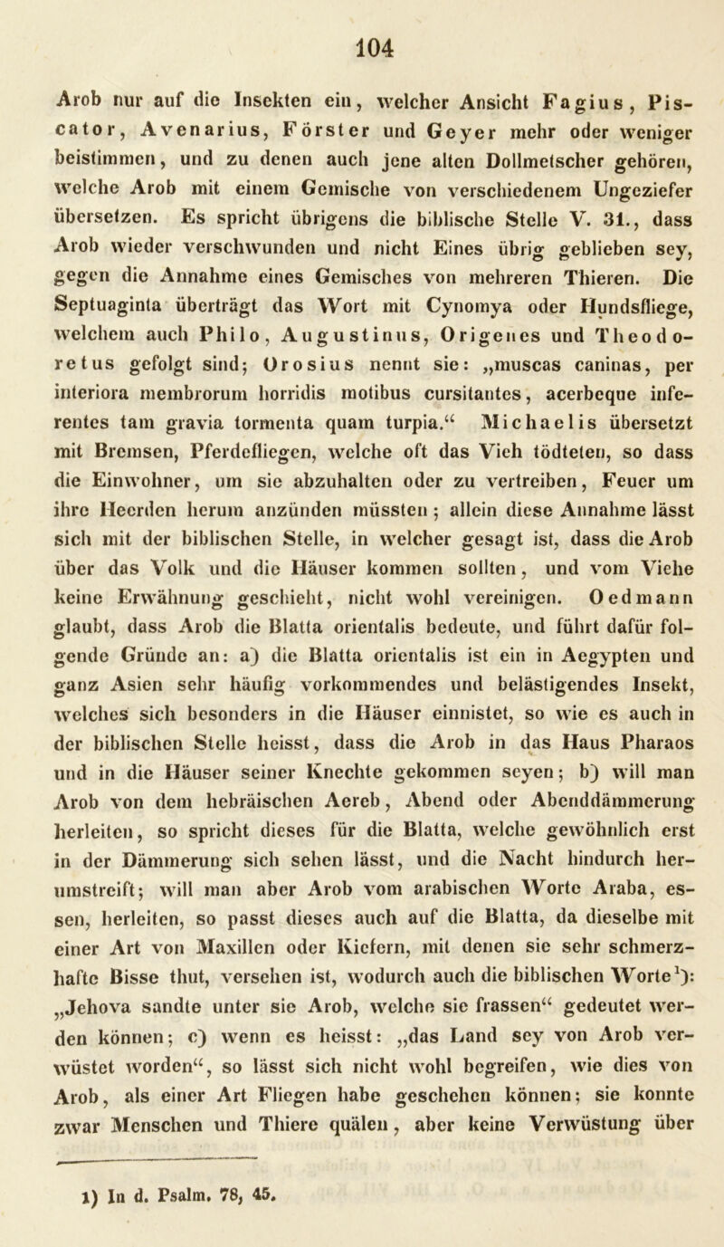 Arob nur auf die Insekten ein, welcher Ansicht Fagius, Pis- cator, Avenarius, Förster und Geyer mehr oder weniger beistimmen, und zu denen auch jene alten Dollmetscher gehören, welche Arob mit einem Gemische von verschiedenem Ungeziefer übersetzen. Es spricht übrigens die biblische Stelle V. 31., dass Arob wieder verschwunden und nicht Eines übrig geblieben sey, gegen die Annahme eines Gemisches von mehreren Thieren. Die Septuaginta überträgt das Wort mit Cynomya oder Hundsfliege, welchem auch Philo, Augustinus, Origen es und Theodo- retus gefolgt sind; Ürosius nennt sie: „muscas caninas, per interiora membrorum horridis motibus cursitantes, acerbeque infe- rentes tarn gravia tormenta quam turpia.“ Michaelis übersetzt mit Bremsen, Pferdefliegen, welche oft das Vieh tödteleu, so dass die Einwohner, um sie abzuhalten oder zu vertreiben, Feuer um ihre Heerden herum anzünden müssten ; allein diese Annahme lässt sich mit der biblischen Stelle, in welcher gesagt ist, dass die Arob über das Volk und die Häuser kommen sollten, und vom Viehe keine Erwähnung geschieht, nicht wohl vereinigen. Oed mann glaubt, dass Arob die Blatta orientalis bedeute, und führt dafür fol- gende Gründe an: a) die Blatta orientalis ist ein in Aegypten und ganz Asien sehr häufig vorkonituendes und belästigendes Insekt, welches sich besonders in die Häuser einnistet, so wie es auch in der biblischen Stelle heisst, dass die Arob in das Haus Pharaos und in die Häuser seiner Knechte gekommen seyen; b) will man Arob von dem hebräischen Aereb, Abend oder Abenddämmerung herleiten, so spricht dieses für die Blatta, welche gewöhnlich erst in der Dämmerung sich sehen lässt, und die Nacht hindurch her- umstreift; will man aber Arob vom arabischen Worte Araba, es- sen, herleiten, so passt dieses auch auf die Blatta, da dieselbe mit einer Art von Maxillcn oder Kiefern, mit denen sie sehr schmerz- hafte Bisse thut, versehen ist, wodurch auch die biblischen Worte1): „Jehova sandte unter sie Arob, welche sie frassen“ gedeutet wer- den können; c) wenn es heisst: „das Land sey von Arob ver- wüstet worden“, so lässt sich nicht wohl begreifen, wie dies von Arob, als einer Art Fliegen habe geschehen können; sie konnte zwar Menschen und Thiere quälen, aber keine Verwüstung über 1) In d. Psalm. 78, 45.