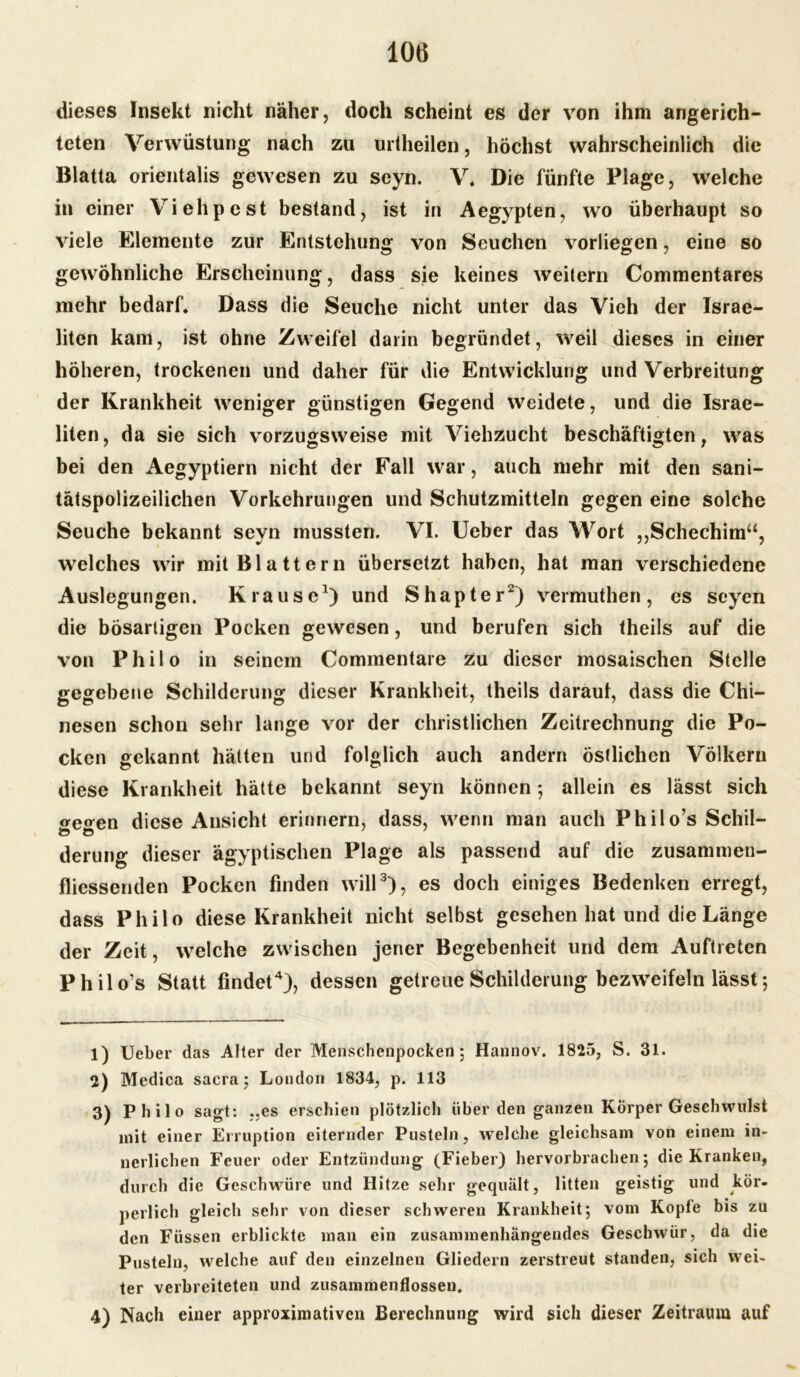 dieses Insekt nicht näher, doch scheint es der von ihm angerich- teten Verwüstung nach zu urtheilen, höchst wahrscheinlich die Blatta orientalis gewesen zu seyn. V, Die fünfte Plage, welche in einer Viehpest bestand, ist in Aegypten, wo überhaupt so viele Elemente zur Entstehung von Seuchen vorliegen, eine so gewöhnliche Erscheinung, dass sie keines weitern Commentares mehr bedarf. Dass die Seuche nicht unter das Vieh der Israe- liten kam, ist ohne Zweifel darin begründet, weil dieses in einer höheren, trockenen und daher für die Entwicklung und Verbreitung der Krankheit weniger günstigen Gegend weidete, und die Israe- liten, da sie sich vorzugsweise mit Viehzucht beschäftigten, was bei den Aegyptiern nicht der Fall war, auch mehr mit den sani- tätspolizeilichen Vorkehrungen und Schutzmitteln gegen eine solche Seuche bekannt seyn mussten. VI. Ueber das Wort „Schechim“, welches wir mit Blattern übersetzt haben, hat man verschiedene Auslegungen. Krause1) und Shapter2) vermuthen, es seyen die bösartigen Pocken gewesen, und berufen sich theils auf die von Philo in seinem Commentare zu dieser mosaischen Stelle gegebene Schilderung dieser Krankheit, theils daraut, dass die Chi- nesen schon sehr lange vor der christlichen Zeitrechnung die Po- cken gekannt hätten und folglich auch andern östlichen Völkern diese Krankheit hätte bekannt seyn können ; allein es lässt sich <*e<*en diese Ansicht erinnern, dass, wenn man auch Philo’s Schil- derung dieser ägyptischen Plage als passend auf die zusammen- fliessenden Pocken finden will3), es doch einiges Bedenken erregt, dass Philo diese Krankheit nicht selbst gesehen hat und die Länge der Zeit, welche zwischen jener Begebenheit und dem Auftreten Philo’s Statt findet4), dessen getreue Schilderung bezweifeln lässt; 1) Ueber das Alter der Menschenpocken; Hannov. 1825, S. 31. 2) Medica sacra; London 1834, p. 113 3) Philo sagt: „es erschien plötzlich über den ganzen Körper Geschwulst mit einer Erruption eiternder Pusteln, welche gleichsam von einem in- nerlichen Feuer oder Entzündung (Fieber) hervorbrachen; die Kranken, durch die Geschwüre und Hitze sehr gequält, litten geistig und kör- perlich gleich sehr von dieser schweren Krankheit; vom Kopfe bis zu den Füssen erblickte man ein zusammenhängendes Geschwür, da die Pusteln, welche auf den einzelnen Gliedern zerstreut standen, sich wei- ter verbreiteten und Zusammenflüssen. 4) Nach einer approximativen Berechnung wird sich dieser Zeitraum auf