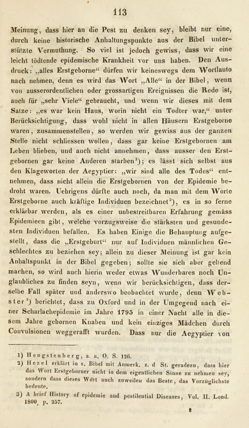 Meinung, dass hier an die Pest zu denken sey, bleibt nur eine, durch keine historische Anhaltungspunkte aus der Bibel unter- stützte Vermuthung. So viel ist jedoch gewiss, dass wir eine leicht tödtende epidemische Krankheit vor uns haben. Den Aus- druck: ,,alles Erstgeborne“ dürfen wir keineswegs dem Wortlauto nach nehmen, denn es wird das Wort „Alle“ in der Bibel, wenn von ausserordentlichen oder grossartigen Ereignissen die Rede ist, auch für „sehr Viele“ gebraucht, und wenn wir dieses mit dem Satze: „es war kein Haus, worin nicht ein Todter war,“ unter Berücksichtigung, dass wohl nicht in allen Häusern Erstgeborne waren, zusammenstellen, so werden wir gewiss aus der ganzen Stelle nicht schliessen wollen, dass gar keine Erstgebornen am Leben blieben, und auch nicht annehmen, dass ausser den Erst- gebornen gar keine Anderen starben1); es lässt sich selbst aus den Klageworten der Aegyptier: „wir sind alle des Todes“ ent- nehmen, dass nicht allein die Erstgebornen von der Epidemie be- droht waren. Uebrigens dürfte auch noch, da man mit dem Worte Erstgeborne auch kräftige Individuen bezeichnet2), es in so ferne erklärbar werden, als es einer unbestreitbaren Erfahrung gemäss Epidemieen gibt, welche vorzugsweise die stärksten und gesunde- sten Individuen befallen. Es haben Einige die Behauptung aufge- stellt, dass die „Erstgeburt“ nur auf Individuen männlichen Ge- schlechtes zu beziehen sey; allein zu dieser Meinung ist gar kein Anhaltspunkt in der Bibel gegeben; sollte sie sich aber geltend machen, so wird auch hierin weder etwas Wunderbares noch Un- glaubliches zu finden seyn, wenn wir berücksichtigen, dass der- selbe Fall später und anderswo beobachtet wurde, denn Web- ster3) berichtet, dass zu Oxford und in der Umgegend nach ei- ner Scharlachepidemie im Jahre 1795 in einer Nacht alle in die- sem Jahre gebornen Knaben und kein einziges Mädchen durch Convulsionen weggerafft wurden. Dass nur die Aegyptier von 1) Hengstenberg, a. a. O. S. 120. 2) Hczel erklärt in s. Bibel mit Anmerk. z. d St. geradezu, dass hier das Wort Erstgeborner nicht in dem eigentlichen Sinne zu nehmen sey, sondern dass dieses Wort auch zuweilen das Beste, das Vorzüglichste bedeute, 3) A bnef History of epidemie and pestilential Diseases, Vol. II. Lond. 1800 p. 257.