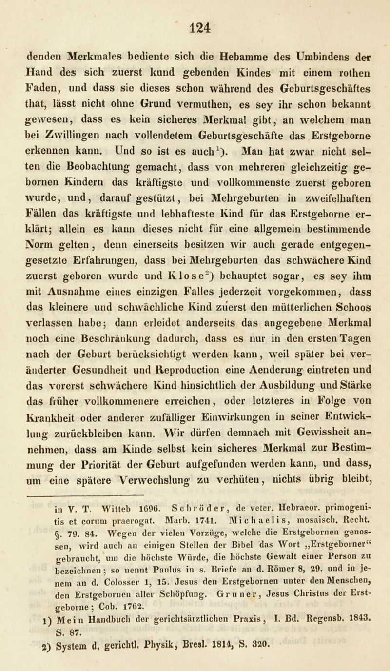 denden Merkmales bediente sich die Hebamme des Umbindens der Hand des sich zuerst kund gebenden Kindes mit einem rothen Faden, und dass sie dieses schon während des Geburtsgeschäftes that, lässt nicht ohne Grund vermuthen, es sey ihr schon bekannt gewesen, dass es kein sicheres Merkmal gibt, an welchem man bei Zwillingen nach vollendetem Geburtsgeschäfte das Erstgeborne erkennen kann* Und so ist es auch* 1). Man hat zwar nicht sel- ten die Beobachtung gemacht, dass von mehreren gleichzeitig ge- bornen Kindern das kräftigste und vollkommenste zuerst geboren wurde, und, darauf gestützt, bei Mehrgeburten in zweifelhaften Fällen das kräftigste und lebhafteste Kind für das Erstgeborne er- klärt; allein es kann dieses nicht für eine allgemein bestimmende Norm gelten , denn einerseits besitzen wir auch gerade entgegen- gesetzte Erfahrungen, dass bei Mehrgeburten das schwächere Kind zuerst geboren wurde und Klose2) behauptet sogar, es sey ihm mit Ausnahme eines einzigen Falles jederzeit vorgekommen, dass das kleinere und schwächliche Kind zuerst den mütterlichen Schoos verlassen habe; dann erleidet anderseits das angegebene Merkmal noch eine Beschränkung dadurch, dass es nur in den ersten Tagen nach der Geburt berücksichtigt werden kann, weil später bei ver- änderter Gesundheit und Rcproduction eine Aenderung eintreten und das vorerst schwächere Kind hinsichtlich der Ausbildung und Stärke das früher vollkommenere erreichen, oder letzteres in Folge von Krankheit oder anderer zufälliger Einwirkungen in seiner Entwick- lung Zurückbleiben kann. Wir dürfen demnach mit Gewissheit an- nehmen, dass am Kinde selbst kein sicheres Merkmal zur Bestim- mung der Priorität der Geburt aufgefunden werden kann, und dass, um eine spätere Verwechslung zu verhüten, nichts übrig bleibt, in V. T. Witteb 1696. Schröder, de veter. Hebraeor. primogeni- tis et corum praerogat. Marb. 1741. Michaelis, mosaisch. Recht. §. 79. 84. Wegen der vielen Vorzüge, welche die Erstgebornen genos- sen, wird auch an einigen Stellen der Bibel das Wort „Erstgeborner^ gebraucht, um die höchste Würde, die höchste Gewalt einer Person zu bezeichnen ; so nennt Paulus in s. Briefe an d. Römer 8, 29. und in je- nem an d. Colosser 1, 15. Jesus den Erstgebornen unter den Menschen, den Erstgebornen aller Schöpfung. Gruner, Jesus Christus der Erst- geborne ; Cob. 1762. 1) Mein Handbuch der gerichtsärztlichen Praxis, I. Bd. Regensb. 1843, S. 87. 2) System d, gerichtl, Physik, Bresl. 1814, S. 320.