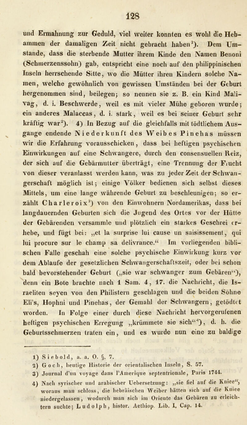 und Ermahnung zur Geduld, viel weiter konnten es wohl die Heb- ammen der damaligen Zeit nicht gebracht haben1). Dem Um- stande, dass die sterbende Mutter ihrem Kinde den Namen Benoni (Schmerzenssohn) gab, entspricht eine noch auf den philippinischen Inseln herrschende Sitte, wo die Mütter ihren Kindern solche Na- men, welche gewöhnlich von gewissen Umständen bei der Geburt hergenommen sind, beilegen; so nennen sie z. B. ein Kind Mali- vag , d. i. Beschwerde, weil es mit vieler Mühe geboren wurde; ein anderes Malaccas, d. i. stark, weil es bei seiner Geburt sehr kräftig war2). 4) In Bezug auf die gleichfalls mit tödtlichem Aus- gange endende Niederkunft des Weibes Pinehas müssen wir die Erfahrung vorausschicken, dass bei heftigen psychischen Einwirkungen auf eine Schwangere, durch den consensuellen Beiz, der sich auf die Gebärmutter überträgt, eine Trennung der Fiucht von dieser veranlasst werden kann, was zu jeder Zeit der Schwan- gerschaft möglich ist; einige Völker bedienen sich selbst dieses Mittels, um eine lange währende Geburt zu beschleunigen; so er- zählt Charleroix3) von den Einwohnern Nordamerikas, dass bei langdauernden Geburten sich die Jugend des Ortes vor der Hütte der Gebärenden versammle und plötzlich ein starkes Geschrei er- hebe, und fügt bei: „et la surprise lui cause un saisissement, qui lui procure sur le cliamp sa delivrance.“ Im vorliegenden bibli— i sehen Falle geschah eine solche psychische Einwirkung kurz vor dem Ablaufe der gesetzlichen Schwangerschaftszeit, oder bei schon bald bevorstehender Geburt („sie war schwanger zum Gebären“), denn ein Bote brachte nach 1 Sam. 4, 17. die Nachricht, die Is- raeliten seyen von den Philistern geschlagen und die beiden Söhne Eli’s, Hophni und Pinehas, der Gemahl der Schwängern, getödtet worden. Ir» Folge einer durch diese Nachricht hervorgerufenen heftigen psychischen Erregung „krümmete sie sich“4), d. h. die Geburtsschmerzen traten ein, und cs wurde nun eine zu baldige 1) Siebold, a. a. O. §. 7. 2) G o c li, heutige Historie der orientalischen Inseln, S. 57. 3) Journal d’un voyage dans l’Amerique septentrionale, Paris 1744. 4) Nach syrischer und arabischer Uebersetzung: „sie fiel auf die Knice*k, woraus man schloss, die hebräischen Weiber hätten sich auf die Kniee niedergelassen, wodurch man sich im Oriente das Gebären zu erleich- tern suchte; Ludolph, histor. Aethiop. Lib. I. Cap. 14.