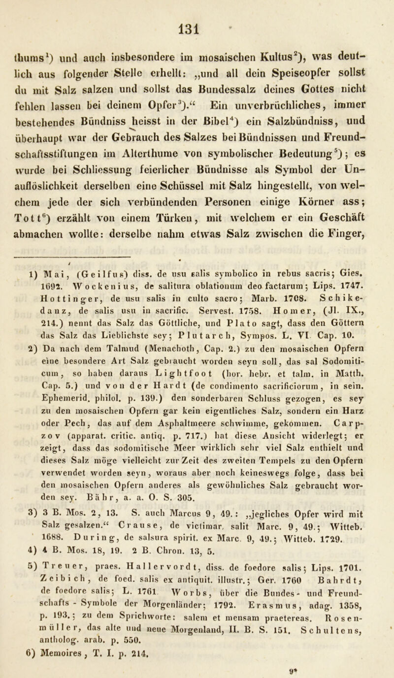 tliums1) und auch insbesondere im mosaischen Kultus2), was deut- lich aus folgender Stelle erhellt: „und all dein Speiseopfer sollst du mit Salz salzen und sollst das Bundessalz deines Gottes nicht fehlen lassen bei deinem Opfer3).“ Ein unverbrüchliches, immer bestehendes Bündniss heisst in der Bibel4) ein Salzbiindniss, und überhaupt war der Gebrauch des Salzes bei Bündnissen und Freund- schaftsstiftungen im Alterthume von symbolischer Bedeutung5); es wurde bei Schliessung feierlicher Bündnisse als Symbol der Un- auflöslichkeit derselben eine Schüssel mit Salz hingestellt, von wel- chem jede der sich verbündenden Personen einige Körner ass; Tott6) erzählt von einem Türken, mit welchem er ein Geschäft abmachen wollte: derselbe nahm etwas Salz zwischen die Finger, 1) Mai, (Geilfus) diss. de usu Ealis symbolico in rebus sacris; Gies. 1092. Wockcnius, de salitura oblationum deo factarum; Lips. 1747. Hottinger, de usu salis in culto sacro ; Marb. 1708. S c h i k e- danz, de salis usu in sacrific. Servest. 1758. Homer, (Jl. IX., 214.) nennt das Salz das Göttliche, und Plato sagt, dass den Göttern das Salz das Lieblichste sey; Plutarch, Sympos. L. VI Cap. 10. 2) Da nach dem Talmud (Menachoth, Cap. 2.) zu den mosaischen Opfern eine besondere Art Salz gebraucht worden seyn soll, das sal Sodomiti- cuin, so haben daraus Lightfoot (hör. hebr. et talm. in Matth. Cap. 5.) und von der Hardt (de condimento sacrificiorum , in sein. Ephemerid. philol. p. 139.) den sonderbaren Schluss gezogen, es sey zu den mosaischen Opfern gar kein eigentliches Salz, sondern ein Harz oder Pech, das auf dem Asphaltmeere schwimme, gekommen. C a r p- zov (apparat. critic. antiq. p. 717.) hat diese Ansicht widerlegt; er zeigt, dass das sodomitische Meer wirklich sehr viel Salz enthielt und dieses Salz möge vielleicht zurZeit des zweiten Tempels zu den Opfern verwendet worden seyn, woraus aber noch keineswegs folge, dass bei den mosaischen Opfern anderes als gewöhnliches Salz gebraucht wor- den sey. Bahr, a. a. 0. S. 305. 3) 3 B. Mos. 2, 13. S. auch Marcus 9, 49.: ,,jegliches Opfer wird mit Salz gesalzen.“ Crause, de victimar, salit Marc. 9, 49.; Witteb. 1688. Düring, de salsura spirit. ex Marc. 9, 49.; Witteb. 1729. 4) 4 B. Mos. 18, 19. 2 B. Chron. 13, 5. 5) Treuer, praes. Hallervordt, diss. de foedore salis; Lips. 1701. Zcibich, de foed. salis ex antiquit. illustr.; Ger. 1760 Bahr dt, de foedore salis; L. 1761 W orbs, über die Bundes- und Freund- schafts - Symbole der Morgenländer; 1792. Erasmus, adag. 1358, p. 193.; zu dem Sprichworte: salem et mensam praetereas. Rosen- müllei, das alte und neue Morgenland, II. B. S. 151. Sch ulte ns, antholog. arab. p, 550. 6) Memoires , T. I. p. 214, 9*