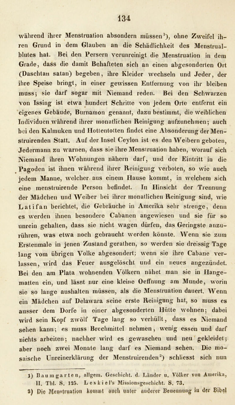 während ihrer Menstruation absondern müssen *), ohne Zweifel ih- ren Grund in dem Glauben an die Schädlichkeit des Menstrual- blutes hat. Bei den Persern verunreinigt die Menstruation in dem Grade, dass die damit Behafteten sich an einen abgesonderten Ort (Daschtan satan) begeben, ihre Kleider wechseln und Jeder, der ihre Speise bringt, in einer gewissen Entfernung von ihr bleiben muss; sie darf sogar mit Niemand reden. Bei den Schwarzen von Issing ist etwa hundert Schritte von jedem Orte entfernt ein eigenes Gebäude, Burnamon genannt, dazu bestimmt, die weiblichen Individuen während ihrer monatlichen Reinigung aufzunehmen; auch bei den Kalmuken und Hottentotten findet eine Absonderung der Men- struirenden Statt. Auf der Insel Ceylon ist es den Weibern geboten, Jedermann zu warnen, dass sie ihre Menstruation haben, worauf sich Niemand ihren Wohnungen nähern darf, und der Eintritt in die Pagoden ist ihnen während ihrer Reinigung verboten, so wie auch jedem Manne, welcher aus einem Hause kommt, in welchem sich eine menstruirende Person befindet. In Hinsicht der Trennung der Mädchen und Weiber bei ihrer monatlichen Reinigung sind, wie Latifan berichtet, die Gebräuche in Amerika sehr strenge, denn es werden ihnen besondere Cabanen angewiesen und sie für so unrein gehalten, dass sie nicht wagen dürfen, das Geringste anzu- rühren, was etwa noch gebraucht werden könnte. Wenn sie zum Erstenmale in jenen Zustand gerathen, so werden sie dreissig Tage lan0* vom übrigen Volke abgesondert; wenn sie ihre Cabane ver- lassen, wird das Feuer ausgelöscht und ein neues angezündet. Bei den am Plata wohnenden Völkern nähet man sie in Hänge- matten ein, und lässt nur eine kleine Oeffnung am Munde, worin sie so lange aushaltcn müssen, als die Menstruation dauert. Wenn ein Mädchen auf Delawara seine erste Reinigung hat, so muss es ausser dem Dorfe in einer abgesonderten Hütte wohnen; dabei wird sein Kopf zwölf Tage lang so verhüllt, dass es Niemand sehen kann; es muss Brechmittel nehmen, wenig essen und darf nichts arbeiten; nachher wird es gewaschen und neu gekleidet; aber noch zwei Monate lang darf es Niemand sehen. Die mo- saische Unreinerklärung der Menstruirenden1 2 3) schliesst sich nun 1) Baum garten, allgem. Geschieht, d. Länder u. Völker von Amerika, II, Thl. S. 125. Leskiel’s Missionsgeschicht. S. 73. 3) Pie Menstruation kommt auch unter anderer Benennung iu der Bibel