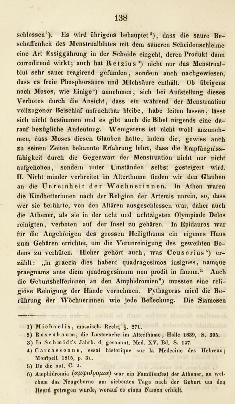 schlossen1). Es wird übrigens behauptet2), dass die saure Be- schaffenheit des Menstrualblutes mit dem saueren Scheidenschleime eine Art Essiggährung in der Scheide eingeht, deren Produkt dann corrodirend wirkt; auch hat Retzius3) nicht nur das Menstrual- blut sehr sauer reagirend gefunden, sondern auch nachgewiesen, dass es freie Phosphorsäure und Milchsäure enthält. Ob übrigens noch Moses, wie Einige4) annehmen, sich bei Aufstellung dieses Verbotes durch die Ansicht, dass ein während der Menstruation vollzogener Beischlaf unfruchtbar bleibe, habe leiten lassen, lässt * sich nicht bestimmen und es gibt auch die Bibel nirgends eine da- rauf bezügliche Andeutung. Wenigstens ist nicht wohl anzuneh- men, dass Moses diesen Glauben hatte, indem die, gewiss auch zu seinen Zeiten bekannte Erfahrung lehrt, dass die Empfängniss- fähigkcit durch die Gegenwart der Menstruation nicht nur nicht aufgehoben, sondern unter Umständen selbst gesteigert wird. II. Nicht minder verbreitet im Alterthume finden wir den Glauben an die Unreinheit der Wöchnerinnen. In Athen waren die Kindbetterinnen nach der Religion der Artemis unrein, so, dass wer sie berührte, von den Altären ausgeschlossen war, daher auch die Athener, als sie in der acht und achtzigsten Olympiade Delos reinigten, verboten auf der Insel zu gebären. In Epidauros war für die Angehörigen des grossen Heiligthums ein eigenes Haus zum Gebären errichtet, um die Verunreinigung des geweihten Bo- dens zu verhüten. Hieher gehört auch, was Censorius5) er- zählt: „in graecia dies habent quadragesimos insignes, namque praegnams ante diem quadragesimum non prodit in fanum.“ Auch die Geburtshelferinnen an den Amphidromien6) mussten eine reli- giöse Reinigung der Hände vornehmen. Pythagoras mied die Be- rührung der Wöchnerinnen wie jede Befleckung. Die Siamesen 1) Michaelis, mosaisch. Recht, §. 271. 2) Rosenbaum, die Lustseuehe im Alterthume, Halle 1839, S. 305. 3) In Schmidt’s Jahrb. d. gesammt. Med. XV. Bd. S. 147. 4) Carcassonne, essai historique sur la Medecine des Hebreux; Montpell. 1815, p. 3i. 5) De die nat. C. 2. 6) Amphidromia (ct[A(pid()Q(XHX) war ein Familienfest der Athener, an wel- chem das Neugeborne am siebenten Tage nach der Geburt um den ffeerd getrogen wurde, worauf es einen Warnen erhielt*